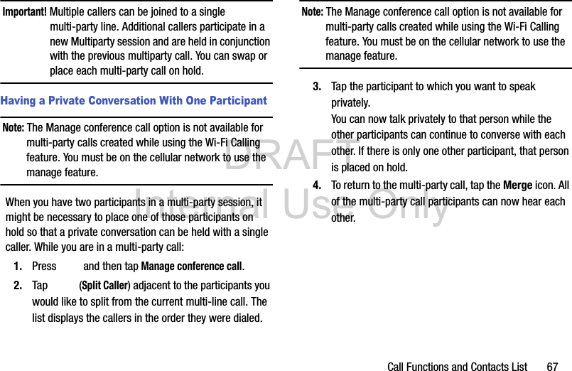 DRAFT Internal Use OnlyCall Functions and Contacts List       67Important! Multiple callers can be joined to a single multi-party line. Additional callers participate in a new Multiparty session and are held in conjunction with the previous multiparty call. You can swap or place each multi-party call on hold.Having a Private Conversation With One ParticipantNote: The Manage conference call option is not available for multi-party calls created while using the Wi-Fi Calling feature. You must be on the cellular network to use the manage feature.When you have two participants in a multi-party session, it might be necessary to place one of those participants on hold so that a private conversation can be held with a single caller. While you are in a multi-party call:1. Press   and then tap Manage conference call. 2. Tap  (Split Caller) adjacent to the participants you would like to split from the current multi-line call. The list displays the callers in the order they were dialed. Note: The Manage conference call option is not available for multi-party calls created while using the Wi-Fi Calling feature. You must be on the cellular network to use the manage feature.3. Tap the participant to which you want to speak privately.You can now talk privately to that person while the other participants can continue to converse with each other. If there is only one other participant, that person is placed on hold.4. To return to the multi-party call, tap the Merge icon. All of the multi-party call participants can now hear each other.
