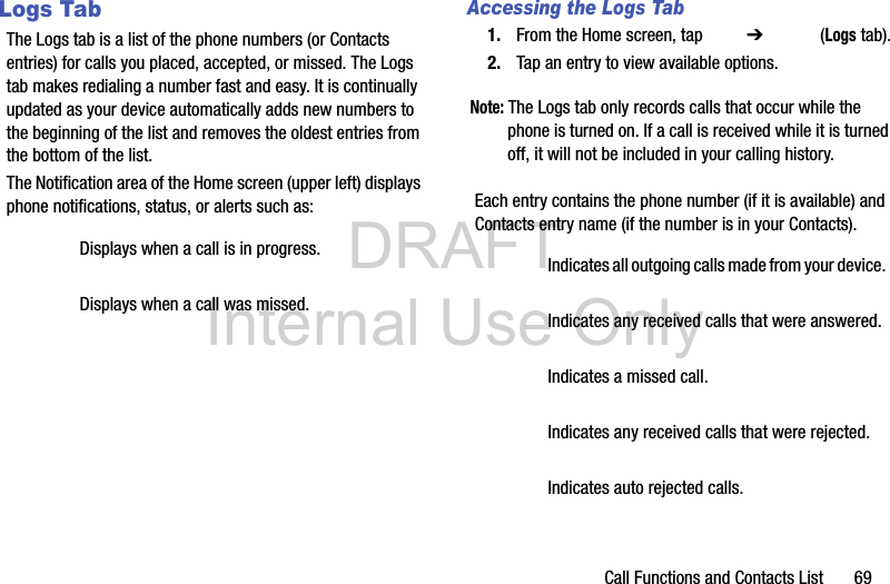 DRAFT Internal Use OnlyCall Functions and Contacts List       69Logs TabThe Logs tab is a list of the phone numbers (or Contacts entries) for calls you placed, accepted, or missed. The Logs tab makes redialing a number fast and easy. It is continually updated as your device automatically adds new numbers to the beginning of the list and removes the oldest entries from the bottom of the list. The Notification area of the Home screen (upper left) displays phone notifications, status, or alerts such as:  Accessing the Logs Tab1. From the Home screen, tap   ➔  (Logs tab).2. Tap an entry to view available options.Note: The Logs tab only records calls that occur while the phone is turned on. If a call is received while it is turned off, it will not be included in your calling history.Each entry contains the phone number (if it is available) and Contacts entry name (if the number is in your Contacts).  Displays when a call is in progress.Displays when a call was missed.Indicates all outgoing calls made from your device.Indicates any received calls that were answered.Indicates a missed call.Indicates any received calls that were rejected.Indicates auto rejected calls.