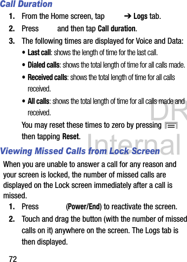 DRAFT Internal Use Only72Call Duration1. From the Home screen, tap   ➔ Logs tab.2. Press   and then tap Call duration.3. The following times are displayed for Voice and Data: •Last call: shows the length of time for the last call.• Dialed calls: shows the total length of time for all calls made.• Received calls: shows the total length of time for all calls received.• All calls: shows the total length of time for all calls made and received.You may reset these times to zero by pressing   then tapping Reset.Viewing Missed Calls from Lock ScreenWhen you are unable to answer a call for any reason and your screen is locked, the number of missed calls are displayed on the Lock screen immediately after a call is missed.1. Press  (Power/End) to reactivate the screen.2. Touch and drag the button (with the number of missed calls on it) anywhere on the screen. The Logs tab is then displayed.