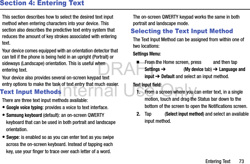 DRAFT Internal Use OnlyEntering Text       73Section 4: Entering TextThis section describes how to select the desired text input method when entering characters into your device. This section also describes the predictive text entry system that reduces the amount of key strokes associated with entering text.Your device comes equipped with an orientation detector that can tell if the phone is being held in an upright (Portrait) or sideways (Landscape) orientation. This is useful when entering text.Your device also provides several on-screen keypad text entry options to make the task of text entry that much easier.Text Input MethodsThere are three text input methods available:• Google voice typing: provides a voice to text interface.• Samsung keyboard (default): an on-screen QWERTY keyboard that can be used in both portrait and landscape orientation.• Swype: is enabled so as you can enter text as you swipe across the on-screen keyboard. Instead of tapping each key, use your finger to trace over each letter of a word.The on-screen QWERTY keypad works the same in both portrait and landscape mode.Selecting the Text Input MethodThe Text Input Method can be assigned from within one of two locations:Settings Menu:  From the Home screen, press   and then tap Settings ➔   (My device tab) ➔ Language and input ➔ Default and select an input method.Text Input field:1. From a screen where you can enter text, in a single motion, touch and drag the Status bar down to the bottom of the screen to open the Notifications screen.2. Tap  (Select input method) and select an available input method.  