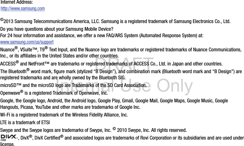 DRAFT Internal Use Only©2013 Samsung Telecommunications America, LLC. Samsung is a registered trademark of Samsung Electronics Co., Ltd.Do you have questions about your Samsung Mobile Device?For 24 hour information and assistance, we offer a new FAQ/ARS System (Automated Response System) at:www.samsung.com/us/supportNuance®, VSuite™, T9® Text Input, and the Nuance logo are trademarks or registered trademarks of Nuance Communications, Inc., or its affiliates in the United States and/or other countries.ACCESS® and NetFront™ are trademarks or registered trademarks of ACCESS Co., Ltd. in Japan and other countries.The Bluetooth® word mark, figure mark (stylized “B Design”), and combination mark (Bluetooth word mark and “B Design”) are registered trademarks and are wholly owned by the Bluetooth SIG.microSD™ and the microSD logo are Trademarks of the SD Card Association.Openwave® is a registered Trademark of Openwave, Inc.Google, the Google logo, Android, the Android logo, Google Play, Gmail, Google Mail, Google Maps, Google Music, Google Hangouts, Picasa, YouTube and other marks are trademarks of Google Inc.Wi-Fi is a registered trademark of the Wireless Fidelity Alliance, Inc.LTE is a trademark of ETSISwype and the Swype logos are trademarks of Swype, Inc. © 2010 Swype, Inc. All rights reserved., DivX®, DivX Certified® and associated logos are trademarks of Rovi Corporation or its subsidiaries and are used under license.Internet Address: http://www.samsung.com