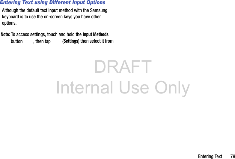 DRAFT Internal Use OnlyEntering Text       79Entering Text using Different Input OptionsAlthough the default text input method with the Samsung keyboard is to use the on-screen keys you have other options.Note: To access settings, touch and hold the Input Methods button  , then tap   (Settings) then select it from 