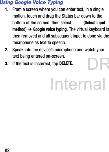 DRAFT Internal Use Only82Using Google Voice Typing1. From a screen where you can enter text, in a single motion, touch and drag the Status bar down to the bottom of the screen, then select   (Select input method) ➔ Google voice typing. The virtual keyboard is then removed and all subsequent input to done via the microphone as text to speech.2. Speak into the device’s microphone and watch your text being entered on-screen.3. If the text is incorrect, tap DELETE.