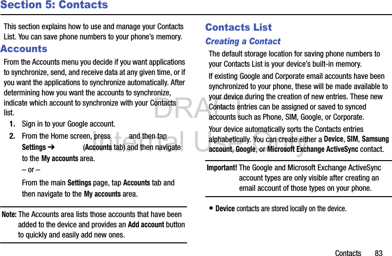 DRAFT Internal Use OnlyContacts       83Section 5: ContactsThis section explains how to use and manage your Contacts List. You can save phone numbers to your phone’s memory.AccountsFrom the Accounts menu you decide if you want applications to synchronize, send, and receive data at any given time, or if you want the applications to synchronize automatically. After determining how you want the accounts to synchronize, indicate which account to synchronize with your Contacts list.1. Sign in to your Google account.2. From the Home screen, press   and then tap Settings ➔   (Accounts tab) and then navigate to the My accounts area.– or –From the main Settings page, tap Accounts tab and then navigate to the My accounts area.Note: The Accounts area lists those accounts that have been added to the device and provides an Add account button to quickly and easily add new ones.Contacts ListCreating a ContactThe default storage location for saving phone numbers to your Contacts List is your device’s built-in memory. If existing Google and Corporate email accounts have been synchronized to your phone, these will be made available to your device during the creation of new entries. These new Contacts entries can be assigned or saved to synced accounts such as Phone, SIM, Google, or Corporate.Your device automatically sorts the Contacts entries alphabetically. You can create either a Device, SIM, Samsung account, Google, or Microsoft Exchange ActiveSync contact.Important! The Google and Microsoft Exchange ActiveSync account types are only visible after creating an email account of those types on your phone.• Device contacts are stored locally on the device.