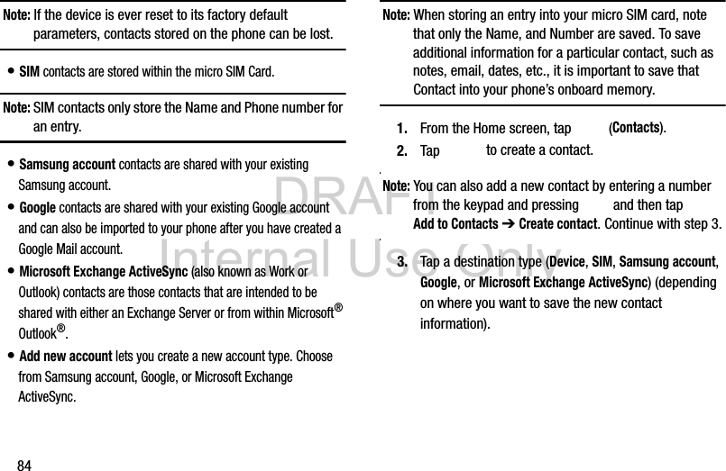 DRAFT Internal Use Only84Note: If the device is ever reset to its factory default parameters, contacts stored on the phone can be lost.• SIM contacts are stored within the micro SIM Card. Note: SIM contacts only store the Name and Phone number for an entry.• Samsung account contacts are shared with your existing Samsung account.• Google contacts are shared with your existing Google account and can also be imported to your phone after you have created a Google Mail account.• Microsoft Exchange ActiveSync (also known as Work or Outlook) contacts are those contacts that are intended to be shared with either an Exchange Server or from within Microsoft® Outlook®.• Add new account lets you create a new account type. Choose from Samsung account, Google, or Microsoft Exchange ActiveSync.Note: When storing an entry into your micro SIM card, note that only the Name, and Number are saved. To save additional information for a particular contact, such as notes, email, dates, etc., it is important to save that Contact into your phone’s onboard memory.1. From the Home screen, tap   (Contacts).2. Tap  to create a contact.Note: You can also add a new contact by entering a number from the keypad and pressing   and then tap Add to Contacts ➔ Create contact. Continue with step 3.3. Tap a destination type (Device, SIM, Samsung account, Google, or Microsoft Exchange ActiveSync) (depending on where you want to save the new contact information).