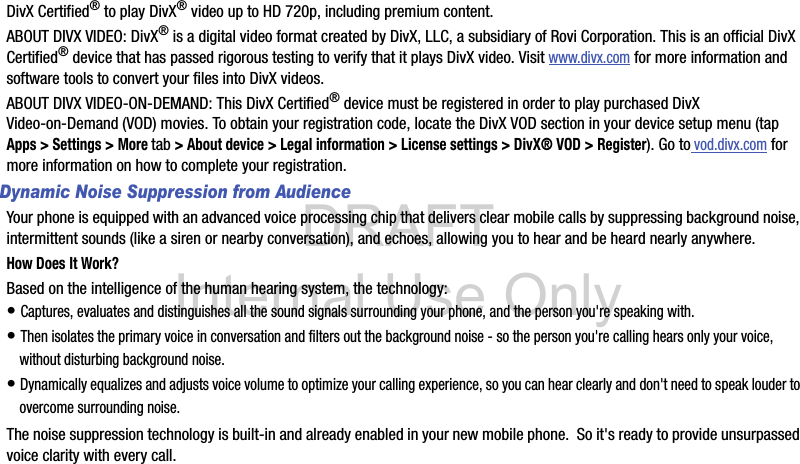 DRAFT Internal Use OnlyDivX Certified® to play DivX® video up to HD 720p, including premium content.ABOUT DIVX VIDEO: DivX® is a digital video format created by DivX, LLC, a subsidiary of Rovi Corporation. This is an official DivX Certified® device that has passed rigorous testing to verify that it plays DivX video. Visit www.divx.com for more information and software tools to convert your files into DivX videos.ABOUT DIVX VIDEO-ON-DEMAND: This DivX Certified® device must be registered in order to play purchased DivX Video-on-Demand (VOD) movies. To obtain your registration code, locate the DivX VOD section in your device setup menu (tap Apps &gt; Settings &gt; More tab &gt; About device &gt; Legal information &gt; License settings &gt; DivX® VOD &gt; Register). Go to vod.divx.com for more information on how to complete your registration.Dynamic Noise Suppression from AudienceYour phone is equipped with an advanced voice processing chip that delivers clear mobile calls by suppressing background noise, intermittent sounds (like a siren or nearby conversation), and echoes, allowing you to hear and be heard nearly anywhere. How Does It Work?Based on the intelligence of the human hearing system, the technology:• Captures, evaluates and distinguishes all the sound signals surrounding your phone, and the person you&apos;re speaking with. • Then isolates the primary voice in conversation and filters out the background noise - so the person you&apos;re calling hears only your voice, without disturbing background noise.• Dynamically equalizes and adjusts voice volume to optimize your calling experience, so you can hear clearly and don&apos;t need to speak louder to overcome surrounding noise. The noise suppression technology is built-in and already enabled in your new mobile phone.  So it&apos;s ready to provide unsurpassed voice clarity with every call.