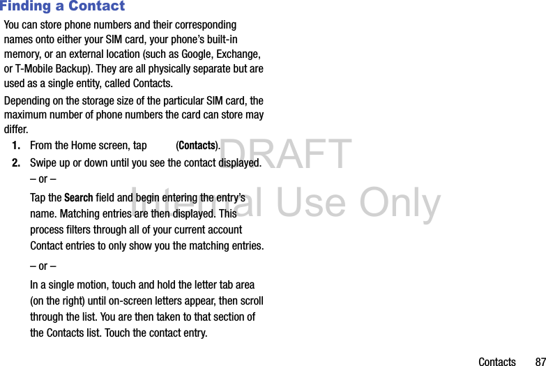 DRAFT Internal Use OnlyContacts       87Finding a ContactYou can store phone numbers and their corresponding names onto either your SIM card, your phone’s built-in memory, or an external location (such as Google, Exchange, or T-Mobile Backup). They are all physically separate but are used as a single entity, called Contacts.Depending on the storage size of the particular SIM card, the maximum number of phone numbers the card can store may differ.1. From the Home screen, tap   (Contacts).2. Swipe up or down until you see the contact displayed.– or –Tap the Search field and begin entering the entry’s name. Matching entries are then displayed. This process filters through all of your current account Contact entries to only show you the matching entries.– or –In a single motion, touch and hold the letter tab area (on the right) until on-screen letters appear, then scroll through the list. You are then taken to that section of the Contacts list. Touch the contact entry.   