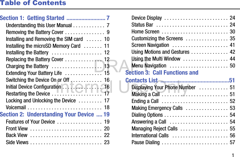 DRAFT Internal Use Only       1Table of ContentsSection 1:  Getting Started .......................... 7Understanding this User Manual . . . . . . . . . . . .  7Removing the Battery Cover . . . . . . . . . . . . . . .  9Installing and Removing the SIM card   . . . . . .  10Installing the microSD Memory Card   . . . . . . .  11Installing the Battery  . . . . . . . . . . . . . . . . . . .  12Replacing the Battery Cover . . . . . . . . . . . . . .  12Charging the Battery  . . . . . . . . . . . . . . . . . . .  13Extending Your Battery Life  . . . . . . . . . . . . . .  15Switching the Device On or Off . . . . . . . . . . . .  16Initial Device Configuration . . . . . . . . . . . . . . .  16Restarting the Device . . . . . . . . . . . . . . . . . . .  17Locking and Unlocking the Device  . . . . . . . . .  17Voicemail . . . . . . . . . . . . . . . . . . . . . . . . . . . .  18Section 2:  Understanding Your Device .... 19Features of Your Device  . . . . . . . . . . . . . . . . .  19Front View  . . . . . . . . . . . . . . . . . . . . . . . . . . .  20Back View  . . . . . . . . . . . . . . . . . . . . . . . . . . .  22Side Views . . . . . . . . . . . . . . . . . . . . . . . . . . .  23Device Display  . . . . . . . . . . . . . . . . . . . . . . . . 24Status Bar  . . . . . . . . . . . . . . . . . . . . . . . . . . .  24Home Screen  . . . . . . . . . . . . . . . . . . . . . . . . . 30Customizing the Screens  . . . . . . . . . . . . . . . .  35Screen Navigation  . . . . . . . . . . . . . . . . . . . . .  41Using Motions and Gestures . . . . . . . . . . . . . .  42Using the Multi Window  . . . . . . . . . . . . . . . . .  44Menu Navigation   . . . . . . . . . . . . . . . . . . . . . .  50Section 3:  Call Functions and Contacts List  ..............................................51Displaying Your Phone Number   . . . . . . . . . . .  51Making a Call  . . . . . . . . . . . . . . . . . . . . . . . . . 51Ending a Call  . . . . . . . . . . . . . . . . . . . . . . . . . 52Making Emergency Calls  . . . . . . . . . . . . . . . .  53Dialing Options . . . . . . . . . . . . . . . . . . . . . . . .  54Answering a Call   . . . . . . . . . . . . . . . . . . . . . .  54Managing Reject Calls  . . . . . . . . . . . . . . . . . .  55International Calls   . . . . . . . . . . . . . . . . . . . . . 56Pause Dialing  . . . . . . . . . . . . . . . . . . . . . . . . .  57