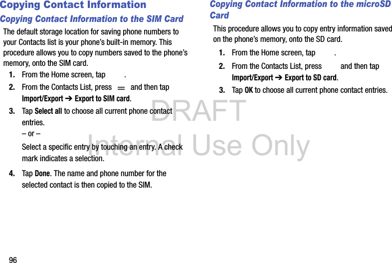 DRAFT Internal Use Only96Copying Contact InformationCopying Contact Information to the SIM CardThe default storage location for saving phone numbers to your Contacts list is your phone’s built-in memory. This procedure allows you to copy numbers saved to the phone’s memory, onto the SIM card.1. From the Home screen, tap  .2. From the Contacts List, press   and then tap Import/Export ➔ Export to SIM card.3. Tap Select all to choose all current phone contact entries.– or –Select a specific entry by touching an entry. A check mark indicates a selection.4. Tap Done. The name and phone number for the selected contact is then copied to the SIM.Copying Contact Information to the microSD CardThis procedure allows you to copy entry information saved on the phone’s memory, onto the SD card.1. From the Home screen, tap  .2. From the Contacts List, press   and then tap Import/Export ➔ Export to SD card.3. Tap OK to choose all current phone contact entries.