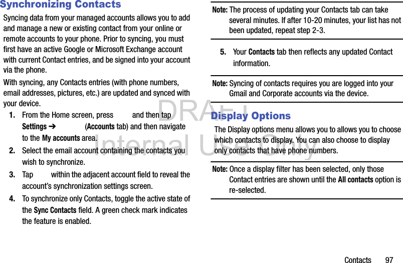 DRAFT Internal Use OnlyContacts       97Synchronizing ContactsSyncing data from your managed accounts allows you to add and manage a new or existing contact from your online or remote accounts to your phone. Prior to syncing, you must first have an active Google or Microsoft Exchange account with current Contact entries, and be signed into your account via the phone.With syncing, any Contacts entries (with phone numbers, email addresses, pictures, etc.) are updated and synced with your device. 1. From the Home screen, press   and then tap Settings ➔   (Accounts tab) and then navigate to the My accounts area.2. Select the email account containing the contacts you wish to synchronize.3. Tap   within the adjacent account field to reveal the account’s synchronization settings screen.4. To synchronize only Contacts, toggle the active state of the Sync Contacts field. A green check mark indicates the feature is enabled.Note: The process of updating your Contacts tab can take several minutes. If after 10-20 minutes, your list has not been updated, repeat step 2-3.5. Your Contacts tab then reflects any updated Contact information.Note: Syncing of contacts requires you are logged into your Gmail and Corporate accounts via the device.Display OptionsThe Display options menu allows you to allows you to choose which contacts to display. You can also choose to display only contacts that have phone numbers.Note: Once a display filter has been selected, only those Contact entries are shown until the All contacts option is re-selected.