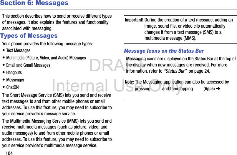 DRAFT Internal Use Only104Section 6: MessagesThis section describes how to send or receive different types of messages. It also explains the features and functionality associated with messaging.Types of MessagesYour phone provides the following message types:• Text Messages • Multimedia (Picture, Video, and Audio) Messages • Email and Gmail Messages• Hangouts• Messenger• ChatONThe Short Message Service (SMS) lets you send and receive text messages to and from other mobile phones or email addresses. To use this feature, you may need to subscribe to your service provider’s message service.The Multimedia Messaging Service (MMS) lets you send and receive multimedia messages (such as picture, video, and audio messages) to and from other mobile phones or email addresses. To use this feature, you may need to subscribe to your service provider’s multimedia message service.Important! During the creation of a text message, adding an image, sound file, or video clip automatically changes it from a text message (SMS) to a multimedia message (MMS).Message Icons on the Status BarMessaging icons are displayed on the Status Bar at the top of the display when new messages are received. For more information, refer to “Status Bar”  on page 24.Note: The Messaging application can also be accessed by pressing   and then tapping   (Apps) ➔  