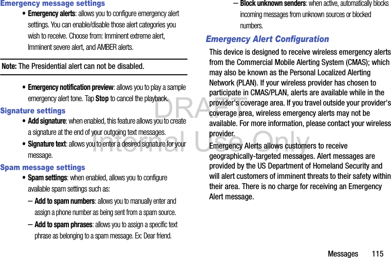 DRAFT Internal Use OnlyMessages       115Emergency message settings•Emergency alerts: allows you to configure emergency alert settings. You can enable/disable those alert categories you wish to receive. Choose from: Imminent extreme alert, Imminent severe alert, and AMBER alerts.Note: The Presidential alert can not be disabled.• Emergency notification preview: allows you to play a sample emergency alert tone. Tap Stop to cancel the playback.Signature settings• Add signature: when enabled, this feature allows you to create a signature at the end of your outgoing text messages.• Signature text: allows you to enter a desired signature for your message.Spam message settings• Spam settings: when enabled, allows you to configure available spam settings such as:–Add to spam numbers: allows you to manually enter and assign a phone number as being sent from a spam source.–Add to spam phrases: allows you to assign a specific text phrase as belonging to a spam message. Ex: Dear friend.–Block unknown senders: when active, automatically blocks incoming messages from unknown sources or blocked numbers.Emergency Alert ConfigurationThis device is designed to receive wireless emergency alerts from the Commercial Mobile Alerting System (CMAS); which may also be known as the Personal Localized Alerting Network (PLAN). If your wireless provider has chosen to participate in CMAS/PLAN, alerts are available while in the provider&apos;s coverage area. If you travel outside your provider&apos;s coverage area, wireless emergency alerts may not be available. For more information, please contact your wireless provider.Emergency Alerts allows customers to receive geographically-targeted messages. Alert messages are provided by the US Department of Homeland Security and will alert customers of imminent threats to their safety within their area. There is no charge for receiving an Emergency Alert message.