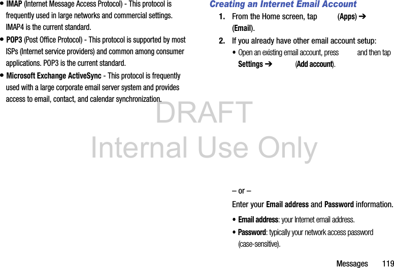 DRAFT Internal Use OnlyMessages       119• IMAP (Internet Message Access Protocol) - This protocol is frequently used in large networks and commercial settings. IMAP4 is the current standard.• POP3 (Post Office Protocol) - This protocol is supported by most ISPs (Internet service providers) and common among consumer applications. POP3 is the current standard.• Microsoft Exchange ActiveSync - This protocol is frequently used with a large corporate email server system and provides access to email, contact, and calendar synchronization.Creating an Internet Email Account1. From the Home screen, tap   (Apps) ➔  (Email). 2. If you already have other email account setup:•Open an existing email account, press   and then tap Settings ➔  (Add account).      – or –Enter your Email address and Password information. • Email address: your Internet email address.• Password: typically your network access password (case-sensitive).
