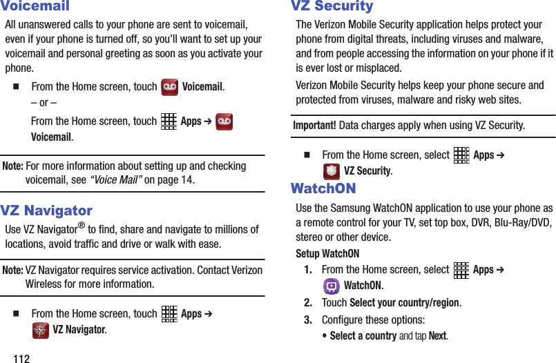 112VoicemailAll฀unanswered฀calls฀to฀your฀phone฀are฀sent฀to฀voicemail,฀even฀if฀your฀phone฀is฀turned฀off,฀so฀you’ll฀want฀to฀set฀up฀your฀voicemail฀and฀personal฀greeting฀as฀soon฀as฀you฀activate฀your฀phone.䡲  From฀the฀Home฀screen,฀touch฀ ฀Voicemail.–฀or฀–From฀the฀Home฀screen,฀touch฀ ฀Apps฀➔ ฀Voicemail.Note:฀For฀more฀information฀about฀setting฀up฀and฀checking฀voicemail,฀see฀“Voice฀Mail”฀on฀page 14.VZ NavigatorUse฀VZ฀Navigator®฀to฀find,฀share฀and฀navigate฀to฀millions฀of฀locations,฀avoid฀traffic฀and฀drive฀or฀walk฀with฀ease.Note:฀VZ฀Navigator฀requires฀service฀activation.฀Contact฀Verizon฀Wireless฀for฀more฀information.䡲  From฀the฀Home฀screen,฀touch฀ ฀Apps฀➔ ฀VZ฀Navigator.VZ SecurityThe฀Verizon฀Mobile฀Security฀application฀helps฀protect฀your฀phone฀from฀digital฀threats,฀including฀viruses฀and฀malware,฀and฀from฀people฀accessing฀the฀information฀on฀your฀phone฀if฀it฀is฀ever฀lost฀or฀misplaced.Verizon฀Mobile฀Security฀helps฀keep฀your฀phone฀secure฀and฀protected฀from฀viruses,฀malware฀and฀risky฀web฀sites.฀Important!฀Data฀charges฀apply฀when฀using฀VZ฀Security.䡲  From฀the฀Home฀screen,฀select฀ ฀Apps฀➔ VZ฀Security.WatchONUse฀the฀Samsung฀WatchON฀application฀to฀use฀your฀phone฀as฀a฀remote฀control฀for฀your฀TV,฀set฀top฀box,฀DVR,฀Blu-Ray/DVD,฀stereo฀or฀other฀device.Setup฀WatchON1. From฀the฀Home฀screen,฀select฀ ฀Apps฀➔ WatchON.2. Touch฀Select฀your฀country/region.3. Configure฀these฀options:• Select฀a฀country฀and฀tap฀Next.