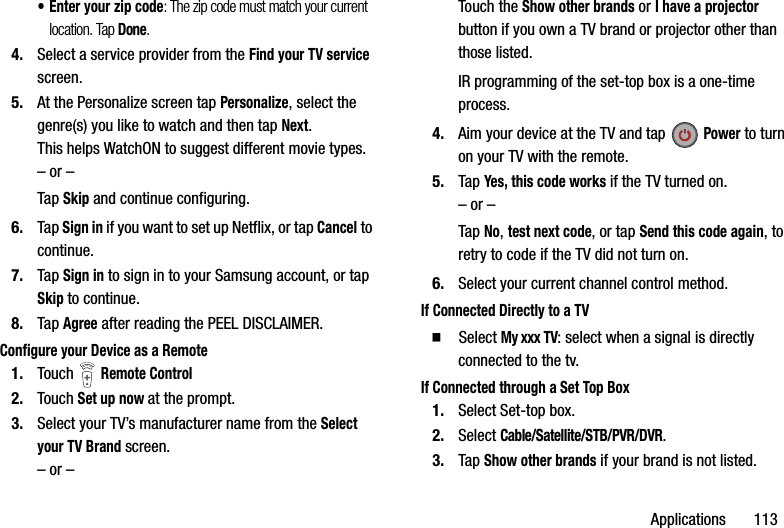 Applications฀฀฀฀฀฀฀113• Enter฀your฀zip฀code:฀The฀zip฀code฀must฀match฀your฀current฀location.฀Tap฀Done.4. Select฀a฀service฀provider฀from฀the฀Find฀your฀TV฀service฀screen.5. At฀the฀Personalize฀screen฀tap฀Personalize,฀select฀the฀genre(s)฀you฀like฀to฀watch฀and฀then฀tap฀Next.This฀helps฀WatchON฀to฀suggest฀different฀movie฀types.–฀or฀–Tap฀Skip฀and฀continue฀configuring.6. Tap฀Sign฀in฀if฀you฀want฀to฀set฀up฀Netflix,฀or฀tap฀Cancel฀to฀continue.7. Tap฀Sign฀in฀to฀sign฀in฀to฀your฀Samsung฀account,฀or฀tap฀Skip฀to฀continue.8. Tap฀Agree฀after฀reading฀the฀PEEL฀DISCLAIMER.Configure฀your฀Device฀as฀a฀Remote1. Touch฀ ฀Remote฀Control2. Touch฀Set฀up฀now฀at฀the฀prompt.3. Select฀your฀TV’s฀manufacturer฀name฀from฀the฀Select฀your฀TV฀Brand฀screen.–฀or฀–Touch฀the฀Show฀other฀brands฀or฀I฀have฀a฀projector฀button฀if฀you฀own฀a฀TV฀brand฀or฀projector฀other฀than฀those฀listed.IR฀programming฀of฀the฀set-top฀box฀is฀a฀one-time฀process.4. Aim฀your฀device฀at฀the฀TV฀and฀tap฀Power฀to฀turn฀on฀your฀TV฀with฀the฀remote.5. Tap฀Yes,฀this฀code฀works฀if฀the฀TV฀turned฀on.–฀or฀–Tap฀No,฀test฀next฀code,฀or฀tap฀Send฀this฀code฀again,฀to฀retry฀to฀code฀if฀the฀TV฀did฀not฀turn฀on.6. Select฀your฀current฀channel฀control฀method.If฀Connected฀Directly฀to฀a฀TV䡲  Select฀My฀xxx฀TV:฀select฀when฀a฀signal฀is฀directly฀connected฀to฀the฀tv.If฀Connected฀through฀a฀Set฀Top฀Box1. Select฀Set-top฀box.2. Select฀Cable/Satellite/STB/PVR/DVR.3. Tap฀Show฀other฀brands฀if฀your฀brand฀is฀not฀listed.