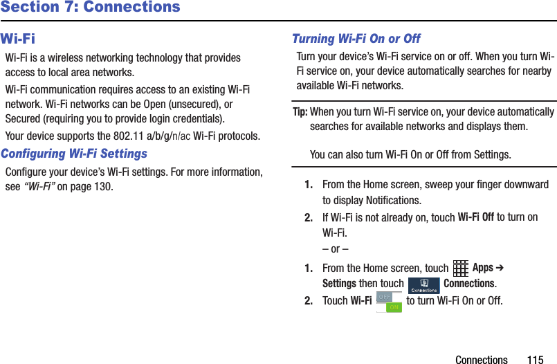 Connections฀฀฀฀฀฀฀115Section 7: ConnectionsWi-FiWi-Fi฀is฀a฀wireless฀networking฀technology฀that฀provides฀access฀to฀local฀area฀networks.Wi-Fi฀communication฀requires฀access฀to฀an฀existing฀Wi-Fi฀network.฀Wi-Fi฀networks฀can฀be฀Open฀(unsecured),฀or฀Secured฀(requiring฀you฀to฀provide฀login฀credentials).Configuring Wi-Fi SettingsConfigure฀your฀device’s฀Wi-Fi฀settings.฀For฀more฀information,฀see฀“Wi-Fi”฀on฀page 130.Turning Wi-Fi On or OffTurn฀your฀device’s฀Wi-Fi฀service฀on฀or฀off.฀When฀you฀turn฀Wi-Fi฀service฀on,฀your฀device฀automatically฀searches฀for฀nearby฀available฀Wi-Fi฀networks.Tip:฀When฀you฀turn฀Wi-Fi฀service฀on,฀your฀device฀automatically฀searches฀for฀available฀networks฀and฀displays฀them.You฀can฀also฀turn฀Wi-Fi฀On฀or฀Off฀from฀Settings.1. From฀the฀Home฀screen,฀sweep฀your฀finger฀downward฀to฀display฀Notifications.฀2. If฀Wi-Fi฀is฀not฀already฀on,฀touch฀Wi-Fi฀Off฀to฀turn฀on฀Wi-Fi.–฀or฀–1. From฀the฀Home฀screen,฀touch฀ ฀Apps฀➔ Settings฀then฀touch฀ ฀Connections.฀2. Touch฀Wi-Fi฀ ฀to฀turn฀Wi-Fi฀On฀or฀Off.Your฀device฀supports฀the฀802.11฀a/b/g/QDF฀Wi-Fi฀protocols.