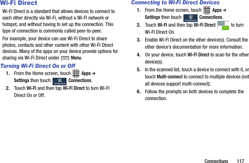 Connections฀฀฀฀฀฀฀117Wi-Fi DirectWi-Fi฀Direct฀is฀a฀standard฀that฀allows฀devices฀to฀connect฀to฀each฀other฀directly฀via฀Wi-Fi,฀without฀a฀Wi-Fi฀network฀or฀hotspot,฀and฀without฀having฀to฀set฀up฀the฀connection.฀This฀type฀of฀connection฀is฀commonly฀called฀peer-to-peer.For฀example,฀your฀device฀can฀use฀Wi-Fi฀Direct฀to฀share฀photos,฀contacts฀and฀other฀content฀with฀other฀Wi-Fi฀Direct฀devices.฀Many฀of฀the฀apps฀on฀your฀device฀provide฀options฀for฀sharing฀via฀Wi-Fi฀Direct฀under฀฀Menu.Turning Wi-Fi Direct On or Off1. From฀the฀Home฀screen,฀touch฀ ฀Apps฀➔ Settings฀then฀touch฀ ฀Connections.2. Touch฀Wi-Fi฀and฀then฀tap฀Wi-Fi฀Direct฀to฀turn฀Wi-Fi฀Direct฀On฀or฀Off.Connecting to Wi-Fi Direct Devices1. From฀the฀Home฀screen,฀touch฀ ฀Apps฀➔ Settings฀then฀touch฀ ฀Connections.2. Touch฀Wi-Fi฀and฀then฀tap฀Wi-Fi฀Direct฀ ฀to฀turn฀Wi-Fi฀Direct฀On.3. Enable฀Wi-Fi฀Direct฀on฀the฀other฀device(s).฀Consult฀the฀other฀device’s฀documentation฀for฀more฀information.4. On฀your฀device,฀touch฀Wi-Fi฀Direct฀to฀scan฀for฀the฀other฀device(s).5. In฀the฀scanned฀list,฀touch฀a฀device฀to฀connect฀with฀it,฀or฀touch฀Multi-connect฀to฀connect฀to฀multiple฀devices฀(not฀all฀devices฀support฀multi-connect).6. Follow฀the฀prompts฀on฀both฀devices฀to฀complete฀the฀connection.