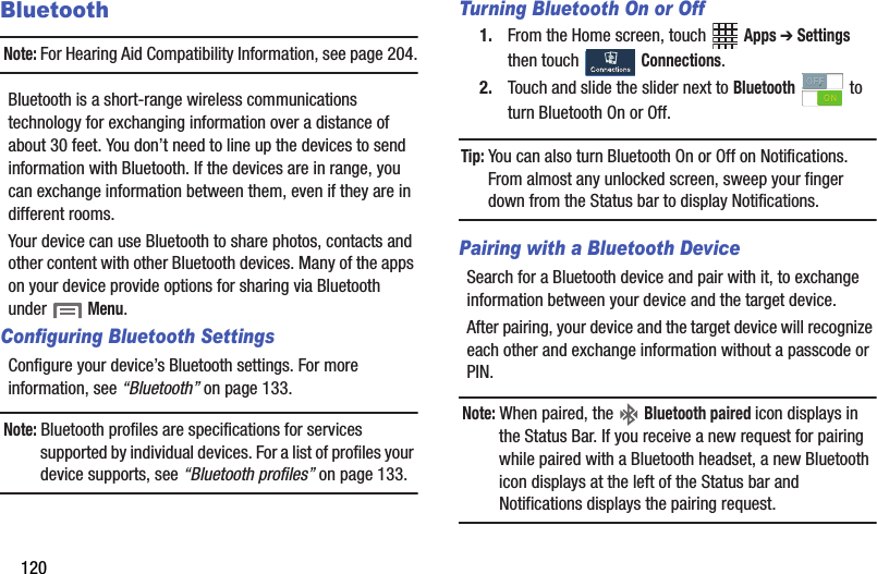 120BluetoothNote:฀For฀Hearing฀Aid฀Compatibility฀Information,฀see฀page 204.Bluetooth฀is฀a฀short-range฀wireless฀communications฀technology฀for฀exchanging฀information฀over฀a฀distance฀of฀about฀30฀feet.฀You฀don’t฀need฀to฀line฀up฀the฀devices฀to฀send฀information฀with฀Bluetooth.฀If฀the฀devices฀are฀in฀range,฀you฀can฀exchange฀information฀between฀them,฀even฀if฀they฀are฀in฀different฀rooms.Your฀device฀can฀use฀Bluetooth฀to฀share฀photos,฀contacts฀and฀other฀content฀with฀other฀Bluetooth฀devices.฀Many฀of฀the฀apps฀on฀your฀device฀provide฀options฀for฀sharing฀via฀Bluetooth฀under฀฀Menu.Configuring Bluetooth SettingsConfigure฀your฀device’s฀Bluetooth฀settings.฀For฀more฀information,฀see฀“Bluetooth”฀on฀page 133.Note:฀Bluetooth฀profiles฀are฀specifications฀for฀services฀supported฀by฀individual฀devices.฀For฀a฀list฀of฀profiles฀your฀device฀supports,฀see฀“Bluetooth฀profiles”฀on฀page 133.Turning Bluetooth On or Off1. From฀the฀Home฀screen,฀touch฀ ฀Apps฀➔ Settings฀then฀touch฀ ฀Connections.2. Touch฀and฀slide฀the฀slider฀next฀to฀Bluetooth฀ ฀to฀turn฀Bluetooth฀On฀or฀Off.Tip:฀You฀can฀also฀turn฀Bluetooth฀On฀or฀Off฀on฀Notifications.฀From฀almost฀any฀unlocked฀screen,฀sweep฀your฀finger฀down฀from฀the฀Status฀bar฀to฀display฀Notifications.Pairing with a Bluetooth DeviceSearch฀for฀a฀Bluetooth฀device฀and฀pair฀with฀it,฀to฀exchange฀information฀between฀your฀device฀and฀the฀target฀device.฀After฀pairing,฀your฀device฀and฀the฀target฀device฀will฀recognize฀each฀other฀and฀exchange฀information฀without฀a฀passcode฀or฀PIN.Note:฀When฀paired,฀the฀ ฀Bluetooth฀paired฀icon฀displays฀in฀the฀Status฀Bar.฀If฀you฀receive฀a฀new฀request฀for฀pairing฀while฀paired฀with฀a฀Bluetooth฀headset,฀a฀new฀Bluetooth฀icon฀displays฀at฀the฀left฀of฀the฀Status฀bar฀and฀Notifications฀displays฀the฀pairing฀request.