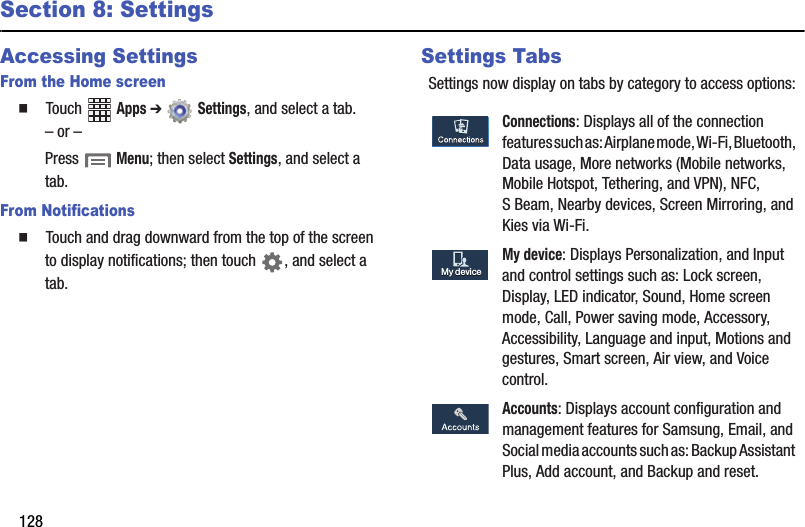 128Section 8: SettingsAccessing SettingsFrom the Home screen䡲  Touch฀ ฀Apps฀➔ ฀Settings,฀and฀select฀a฀tab.–฀or฀–Press฀฀Menu;฀then฀select฀Settings,฀and฀select฀a฀tab.From Notifications䡲  Touch฀and฀drag฀downward฀from฀the฀top฀of฀the฀screen฀to฀display฀notifications;฀then฀touch฀ ,฀and฀select฀a฀tab.Settings TabsSettings฀now฀display฀on฀tabs฀by฀category฀to฀access฀options:Connections:฀Displays฀all฀of฀the฀connection฀features฀such฀as:฀Airplane฀mode,฀Wi-Fi,฀Bluetooth,฀Data฀usage,฀More฀networks฀(Mobile฀networks,฀Mobile฀Hotspot,฀Tethering,฀and฀VPN),฀NFC,฀S฀Beam,฀Nearby฀devices,฀Screen฀Mirroring,฀and฀Kies฀via฀Wi-Fi.My฀device:฀Displays฀Personalization,฀and฀Input฀and฀control฀settings฀such฀as:฀Lock฀screen,฀Display,฀LED฀indicator,฀Sound,฀Home฀screen฀mode,฀Call,฀Power฀saving฀mode,฀Accessory,฀Accessibility,฀Language฀and฀input,฀Motions฀and฀gestures,฀Smart฀screen,฀Air฀view,฀and฀Voice฀control.Accounts:฀Displays฀account฀configuration฀and฀management฀features฀for฀Samsung,฀Email,฀and฀Social฀media฀accounts฀such฀as:฀Backup฀Assistant฀Plus,฀Add฀account,฀and฀Backup฀and฀reset.My฀deviceMy฀device