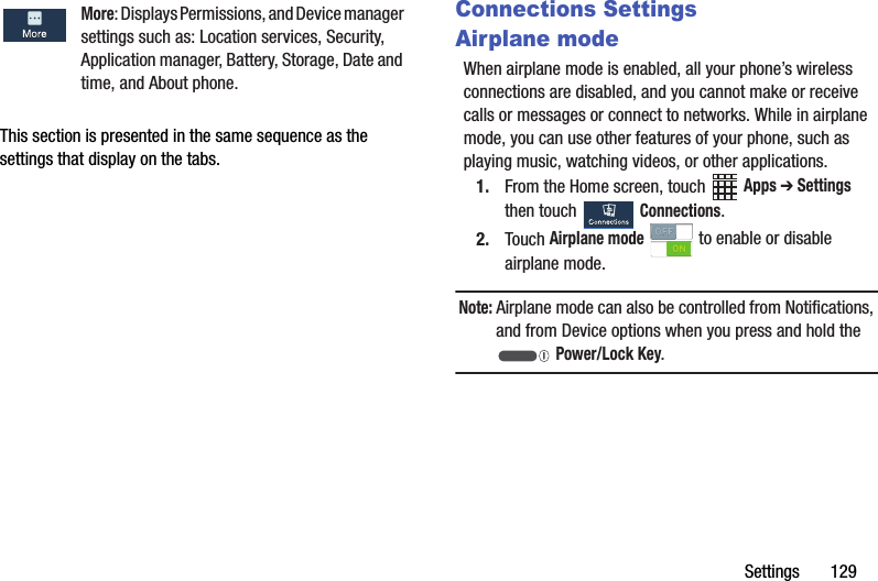 Settings฀฀฀฀฀฀฀129This฀section฀is฀presented฀in฀the฀same฀sequence฀as฀the฀settings฀that฀display฀on฀the฀tabs.Connections SettingsAirplane modeWhen฀airplane฀mode฀is฀enabled,฀all฀your฀phone’s฀wireless฀connections฀are฀disabled,฀and฀you฀cannot฀make฀or฀receive฀calls฀or฀messages฀or฀connect฀to฀networks.฀While฀in฀airplane฀mode,฀you฀can฀use฀other฀features฀of฀your฀phone,฀such฀as฀playing฀music,฀watching฀videos,฀or฀other฀applications.1. From฀the฀Home฀screen,฀touch฀ ฀Apps฀➔ Settings฀then฀touch฀ ฀Connections.2. Touch฀Airplane฀mode฀฀to฀enable฀or฀disable฀airplane฀mode.Note:฀Airplane฀mode฀can฀also฀be฀controlled฀from฀Notifications,฀and฀from฀Device฀options฀when฀you฀press฀and฀hold฀the฀฀Power/Lock฀Key.More:฀Displays฀Permissions,฀and฀Device฀manager฀settings฀such฀as:฀Location฀services,฀Security,฀Application฀manager,฀Battery,฀Storage,฀Date฀and฀time,฀and฀About฀phone.