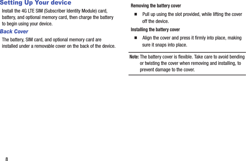 8Setting Up Your deviceInstall฀the฀4G฀LTE฀SIM฀(Subscriber฀Identity฀Module)฀card,฀battery,฀and฀optional฀memory฀card,฀then฀charge฀the฀battery฀to฀begin฀using฀your฀device.Back CoverThe฀battery,฀SIM฀card,฀and฀optional฀memory฀card฀are฀installed฀under฀a฀removable฀cover฀on฀the฀back฀of฀the฀device.Removing฀the฀battery฀cover䡲  Pull฀up฀using฀the฀slot฀provided,฀while฀lifting฀the฀cover฀off฀the฀device.Installing฀the฀battery฀cover䡲  Align฀the฀cover฀and฀press฀it฀firmly฀into฀place,฀making฀sure฀it฀snaps฀into฀place.Note:฀The฀battery฀cover฀is฀flexible.฀Take฀care฀to฀avoid฀bending฀or฀twisting฀the฀cover฀when฀removing฀and฀installing,฀to฀prevent฀damage฀to฀the฀cover.