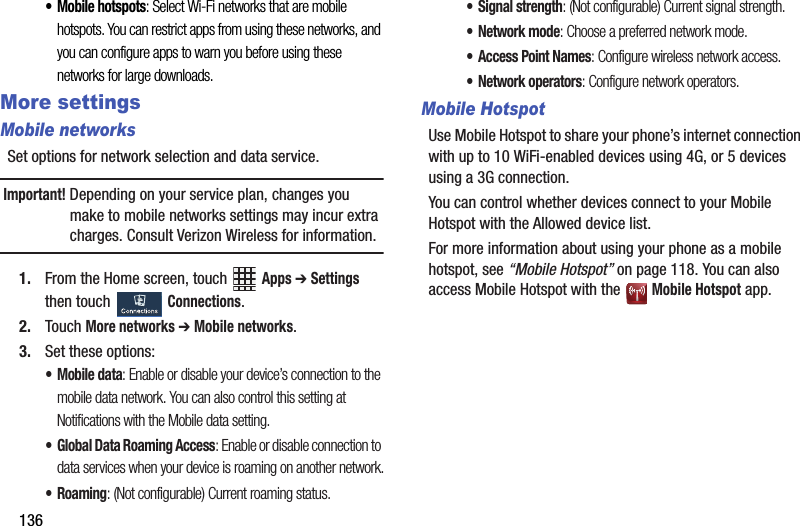 136• Mobile฀hotspots:฀Select฀Wi-Fi฀networks฀that฀are฀mobile฀hotspots.฀You฀can฀restrict฀apps฀from฀using฀these฀networks,฀and฀you฀can฀configure฀apps฀to฀warn฀you฀before฀using฀these฀networks฀for฀large฀downloads.More settingsMobile networksSet฀options฀for฀network฀selection฀and฀data฀service.Important!฀Depending฀on฀your฀service฀plan,฀changes฀you฀make฀to฀mobile฀networks฀settings฀may฀incur฀extra฀charges.฀Consult฀Verizon฀Wireless฀for฀information.1. From฀the฀Home฀screen,฀touch฀ ฀Apps฀➔ Settings฀then฀touch฀ ฀Connections.2. Touch฀More฀networks฀➔฀Mobile฀networks.3. Set฀these฀options:•Mobile฀data:฀Enable฀or฀disable฀your฀device’s฀connection฀to฀the฀mobile฀data฀network.฀You฀can฀also฀control฀this฀setting฀at฀Notifications฀with฀the฀Mobile฀data฀setting.• Global฀Data฀Roaming฀Access:฀Enable฀or฀disable฀connection฀to฀data฀services฀when฀your฀device฀is฀roaming฀on฀another฀network.•Roaming:฀(Not฀configurable)฀Current฀roaming฀status.฀• Signal฀strength:฀(Not฀configurable)฀Current฀signal฀strength.•Network฀mode:฀Choose฀a฀preferred฀network฀mode.• Access฀Point฀Names:฀Configure฀wireless฀network฀access.•Network฀operators:฀Configure฀network฀operators.Mobile HotspotUse฀Mobile฀Hotspot฀to฀share฀your฀phone’s฀internet฀connection฀with฀up฀to฀10฀WiFi-enabled฀devices฀using฀4G,฀or฀5฀devices฀using฀a฀3G฀connection.You฀can฀control฀whether฀devices฀connect฀to฀your฀Mobile฀Hotspot฀with฀the฀Allowed฀device฀list.For฀more฀information฀about฀using฀your฀phone฀as฀a฀mobile฀hotspot,฀see฀“Mobile฀Hotspot”฀on฀page 118.฀You฀can฀also฀access฀Mobile฀Hotspot฀with฀the฀ ฀Mobile฀Hotspot฀app.