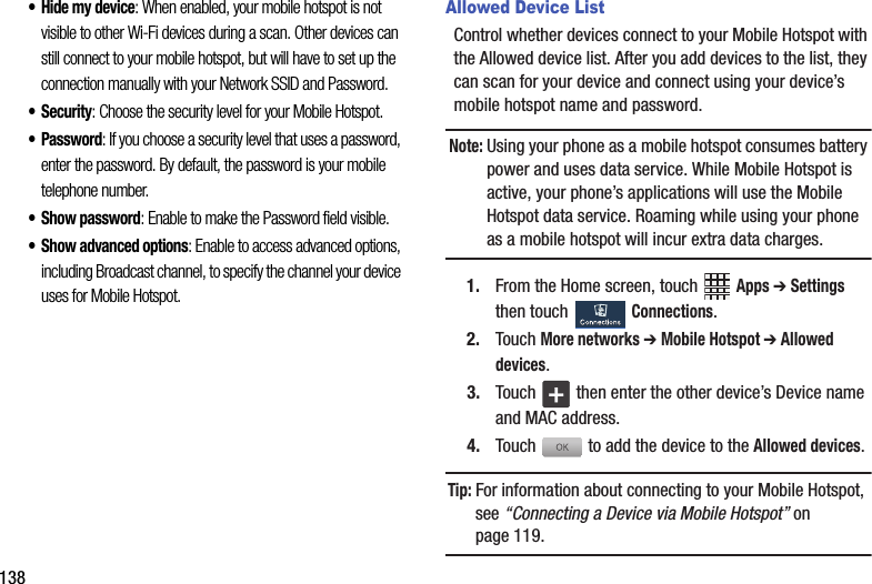 138• Hide฀my฀device:฀When฀enabled,฀your฀mobile฀hotspot฀is฀not฀visible฀to฀other฀Wi-Fi฀devices฀during฀a฀scan.฀Other฀devices฀can฀still฀connect฀to฀your฀mobile฀hotspot,฀but฀will฀have฀to฀set฀up฀the฀connection฀manually฀with฀your฀Network฀SSID฀and฀Password.• Security:฀Choose฀the฀security฀level฀for฀your฀Mobile฀Hotspot.• Password:฀If฀you฀choose฀a฀security฀level฀that฀uses฀a฀password,฀enter฀the฀password.฀By฀default,฀the฀password฀is฀your฀mobile฀telephone฀number.• Show฀password:฀Enable฀to฀make฀the฀Password฀field฀visible.• Show฀advanced฀options:฀Enable฀to฀access฀advanced฀options,฀including฀Broadcast฀channel,฀to฀specify฀the฀channel฀your฀device฀uses฀for฀Mobile฀Hotspot.Allowed Device ListControl฀whether฀devices฀connect฀to฀your฀Mobile฀Hotspot฀with฀the฀Allowed฀device฀list.฀After฀you฀add฀devices฀to฀the฀list,฀they฀can฀scan฀for฀your฀device฀and฀connect฀using฀your฀device’s฀mobile฀hotspot฀name฀and฀password.Note:฀Using฀your฀phone฀as฀a฀mobile฀hotspot฀consumes฀battery฀power฀and฀uses฀data฀service.฀While฀Mobile฀Hotspot฀is฀active,฀your฀phone’s฀applications฀will฀use฀the฀Mobile฀Hotspot฀data฀service.฀Roaming฀while฀using฀your฀phone฀as฀a฀mobile฀hotspot฀will฀incur฀extra฀data฀charges.1. From฀the฀Home฀screen,฀touch฀ ฀Apps฀➔ Settings฀then฀touch฀ ฀Connections.2. Touch฀More฀networks฀➔฀Mobile฀Hotspot฀➔฀Allowed฀devices.3. Touch฀ ฀then฀enter฀the฀other฀device’s฀Device฀name฀and฀MAC฀address.4. Touch฀฀to฀add฀the฀device฀to฀the฀Allowed฀devices.Tip:฀For฀information฀about฀connecting฀to฀your฀Mobile฀Hotspot,฀see฀“Connecting฀a฀Device฀via฀Mobile฀Hotspot”฀on฀page 119.+