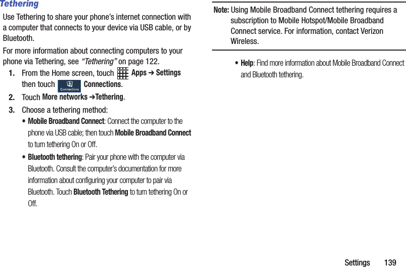 Settings฀฀฀฀฀฀฀139TetheringUse฀Tethering฀to฀share฀your฀phone’s฀internet฀connection฀with฀a฀computer฀that฀connects฀to฀your฀device฀via฀USB฀cable,฀or฀by฀Bluetooth.For฀more฀information฀about฀connecting฀computers฀to฀your฀phone฀via฀Tethering,฀see฀“Tethering”฀on฀page 122.1. From฀the฀Home฀screen,฀touch฀ ฀Apps฀➔ Settings฀then฀touch฀ ฀Connections.2. Touch฀More฀networks฀➔Tethering.3. Choose฀a฀tethering฀method:• Mobile฀Broadband฀Connect:฀Connect฀the฀computer฀to฀the฀phone฀via฀USB฀cable;฀then฀touch฀Mobile฀Broadband฀Connect฀to฀turn฀tethering฀On฀or฀Off.• Bluetooth฀tethering:฀Pair฀your฀phone฀with฀the฀computer฀via฀Bluetooth.฀Consult฀the฀computer’s฀documentation฀for฀more฀information฀about฀configuring฀your฀computer฀to฀pair฀via฀Bluetooth.฀Touch฀Bluetooth฀Tethering฀to฀turn฀tethering฀On฀or฀Off.฀Note:฀Using฀Mobile฀Broadband฀Connect฀tethering฀requires฀a฀subscription฀to฀Mobile฀Hotspot/Mobile฀Broadband฀Connect฀service.฀For฀information,฀contact฀Verizon฀Wireless.•Help:฀Find฀more฀information฀about฀Mobile฀Broadband฀Connect฀and฀Bluetooth฀tethering.