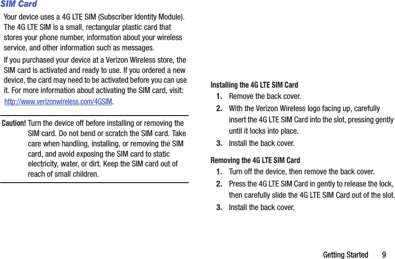 Getting฀Started฀฀฀฀฀฀฀9SIM CardYour฀device฀uses฀a฀4G฀LTE฀SIM฀(Subscriber฀Identity฀Module).฀The฀4G฀LTE฀SIM฀is฀a฀small,฀rectangular฀plastic฀card฀that฀stores฀your฀phone฀number,฀information฀about฀your฀wireless฀service,฀and฀other฀information฀such฀as฀messages.If฀you฀purchased฀your฀device฀at฀a฀Verizon฀Wireless฀store,฀the฀SIM฀card฀is฀activated฀and฀ready฀to฀use.฀If฀you฀ordered฀a฀new฀device,฀the฀card฀may฀need฀to฀be฀activated฀before฀you฀can฀use฀it.฀For฀more฀information฀about฀activating฀the฀SIM฀card,฀visit:http://www.verizonwireless.com/4GSIM.Caution!฀Turn฀the฀device฀off฀before฀installing฀or฀removing฀the฀SIM฀card.฀Do฀not฀bend฀or฀scratch฀the฀SIM฀card.฀Take฀care฀when฀handling,฀installing,฀or฀removing฀the฀SIM฀card,฀and฀avoid฀exposing฀the฀SIM฀card฀to฀static฀electricity,฀water,฀or฀dirt.฀Keep฀the฀SIM฀card฀out฀of฀reach฀of฀small฀children.Installing฀the฀4G฀LTE฀SIM฀Card1. Remove฀the฀back฀cover.2. With฀the฀Verizon฀Wireless฀logo฀facing฀up,฀carefully฀insert฀the฀4G฀LTE฀SIM฀Card฀into฀the฀slot,฀pressing฀gently฀until฀it฀locks฀into฀place.3. Install฀the฀back฀cover.Removing฀the฀4G฀LTE฀SIM฀Card1. Turn฀off฀the฀device,฀then฀remove฀the฀back฀cover.2. Press฀the฀4G฀LTE฀SIM฀Card฀in฀gently฀to฀release฀the฀lock,฀then฀carefully฀slide฀the฀4G฀LTE฀SIM฀Card฀out฀of฀the฀slot.3. Install฀the฀back฀cover.