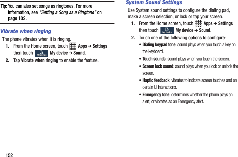 152Tip:฀You฀can฀also฀set฀songs฀as฀ringtones.฀For฀more฀information,฀see฀“Setting฀a฀Song฀as฀a฀Ringtone”฀on฀page 102.Vibrate when ringingThe฀phone฀vibrates฀when฀it฀is฀ringing.1. From฀the฀Home฀screen,฀touch฀ ฀Apps฀➔ Settings฀then฀touch฀ ฀My฀device฀➔฀Sound.2. Tap฀Vibrate฀when฀ringing฀to฀enable฀the฀feature.System Sound SettingsUse฀System฀sound฀settings฀to฀configure฀the฀dialing฀pad,฀make฀a฀screen฀selection,฀or฀lock฀or฀tap฀your฀screen.1. From฀the฀Home฀screen,฀touch฀ ฀Apps฀➔ Settings฀then฀touch฀ ฀My฀device฀➔ Sound.2. Touch฀one฀of฀the฀following฀options฀to฀configure:• Dialing฀keypad฀tone:฀sound฀plays฀when฀you฀touch฀a฀key฀on฀the฀keyboard.• Touch฀sounds:฀sound฀plays฀when฀you฀touch฀the฀screen.• Screen฀lock฀sound:฀sound฀plays฀when฀you฀lock฀or฀unlock฀the฀screen.• Haptic฀feedback:฀vibrates฀to฀indicate฀screen฀touches฀and฀on฀certain฀UI฀interactions.฀•Emergency฀tone:฀determines฀whether฀the฀phone฀plays฀an฀alert,฀or฀vibrates฀as฀an฀Emergency฀alert.My฀deviceMy฀deviceMy฀deviceMy฀device