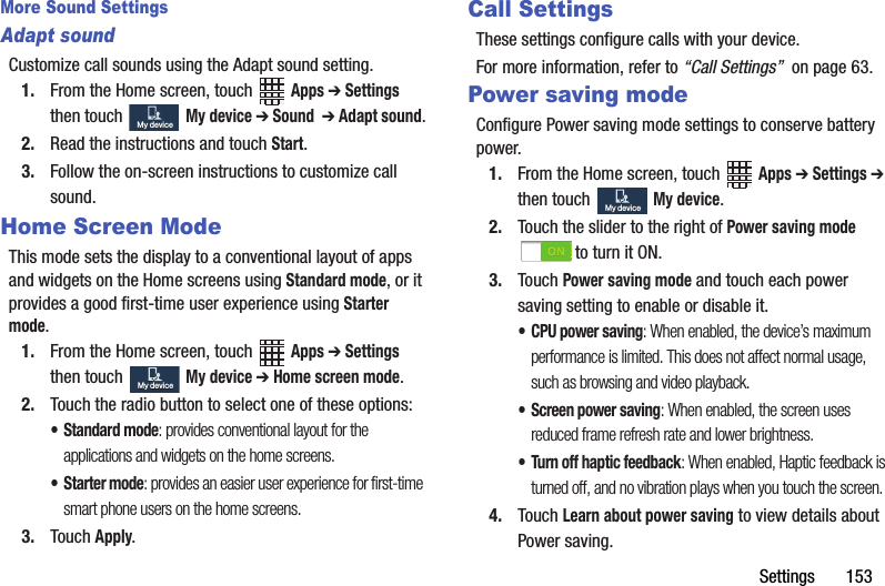 Settings฀฀฀฀฀฀฀153More Sound SettingsAdapt soundCustomize฀call฀sounds฀using฀the฀Adapt฀sound฀setting.1. From฀the฀Home฀screen,฀touch฀ ฀Apps฀➔ Settings฀then฀touch฀ ฀My฀device฀➔ Sound฀฀➔ Adapt฀sound.2. Read฀the฀instructions฀and฀touch฀Start.3. Follow฀the฀on-screen฀instructions฀to฀customize฀call฀sound.Home Screen ModeThis฀mode฀sets฀the฀display฀to฀a฀conventional฀layout฀of฀apps฀and฀widgets฀on฀the฀Home฀screens฀using฀Standard฀mode,฀or฀it฀provides฀a฀good฀first-time฀user฀experience฀using฀Starter฀mode.1. From฀the฀Home฀screen,฀touch฀ ฀Apps฀➔ Settings฀then฀touch฀฀My฀device฀➔ Home฀screen฀mode.2. Touch฀the฀radio฀button฀to฀select฀one฀of฀these฀options:• Standard฀mode:฀provides฀conventional฀layout฀for฀the฀applications฀and฀widgets฀on฀the฀home฀screens.•Starter฀mode:฀provides฀an฀easier฀user฀experience฀for฀first-time฀smart฀phone฀users฀on฀the฀home฀screens.3. Touch฀Apply.Call SettingsThese฀settings฀configure฀calls฀with฀your฀device.For฀more฀information,฀refer฀to฀“Call฀Settings”฀฀on฀page฀63.Power saving modeConfigure฀Power฀saving฀mode฀settings฀to฀conserve฀battery฀power.1. From฀the฀Home฀screen,฀touch฀ ฀Apps฀➔ Settings฀➔ then฀touch฀฀My฀device.2. Touch฀the฀slider฀to฀the฀right฀of฀Power฀saving฀mode฀to฀turn฀it฀ON.3. Touch฀Power฀saving฀mode฀and฀touch฀each฀power฀saving฀setting฀to฀enable฀or฀disable฀it.• CPU฀power฀saving:฀When฀enabled,฀the฀device’s฀maximum฀performance฀is฀limited.฀This฀does฀not฀affect฀normal฀usage,฀such฀as฀browsing฀and฀video฀playback.• Screen฀power฀saving:฀When฀enabled,฀the฀screen฀uses฀reduced฀frame฀refresh฀rate฀and฀lower฀brightness.• Turn฀off฀haptic฀feedback:฀When฀enabled,฀Haptic฀feedback฀is฀turned฀off,฀and฀no฀vibration฀plays฀when฀you฀touch฀the฀screen.4. Touch฀Learn฀about฀power฀saving฀to฀view฀details฀about฀Power฀saving.My฀deviceMy฀deviceMy฀deviceMy฀deviceMy฀deviceMy฀device