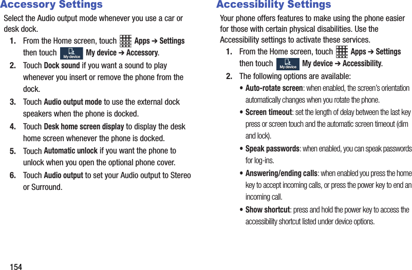 154Accessory SettingsSelect฀the฀Audio฀output฀mode฀whenever฀you฀use฀a฀car฀or฀desk฀dock.1. From฀the฀Home฀screen,฀touch฀ ฀Apps฀➔ Settings฀then฀touch฀฀My฀device฀➔ Accessory.2. Touch฀Dock฀sound฀if฀you฀want฀a฀sound฀to฀play฀whenever฀you฀insert฀or฀remove฀the฀phone฀from฀the฀dock.3. Touch฀Audio฀output฀mode฀to฀use฀the฀external฀dock฀speakers฀when฀the฀phone฀is฀docked.4. Touch฀Desk฀home฀screen฀display฀to฀display฀the฀desk฀home฀screen฀whenever฀the฀phone฀is฀docked.5. Touch฀Automatic฀unlock฀if฀you฀want฀the฀phone฀to฀unlock฀when฀you฀open฀the฀optional฀phone฀cover.6. Touch฀Audio฀output฀to฀set฀your฀Audio฀output฀to฀Stereo฀or฀Surround.Accessibility SettingsYour฀phone฀offers฀features฀to฀make฀using฀the฀phone฀easier฀for฀those฀with฀certain฀physical฀disabilities.฀Use฀the฀Accessibility฀settings฀to฀activate฀these฀services.1. From฀the฀Home฀screen,฀touch฀ ฀Apps฀➔ Settings฀then฀touch฀฀My฀device฀➔ Accessibility.2. The฀following฀options฀are฀available:• Auto-rotate฀screen:฀when฀enabled,฀the฀screen’s฀orientation฀automatically฀changes฀when฀you฀rotate฀the฀phone.• Screen฀timeout:฀set฀the฀length฀of฀delay฀between฀the฀last฀key฀press฀or฀screen฀touch฀and฀the฀automatic฀screen฀timeout฀(dim฀and฀lock).• Speak฀passwords:฀when฀enabled,฀you฀can฀speak฀passwords฀for฀log-ins.• Answering/ending฀calls:฀when฀enabled฀you฀press฀the฀home฀key฀to฀accept฀incoming฀calls,฀or฀press฀the฀power฀key฀to฀end฀an฀incoming฀call.• Show฀shortcut:฀press฀and฀hold฀the฀power฀key฀to฀access฀the฀accessibility฀shortcut฀listed฀under฀device฀options.My฀deviceMy฀deviceMy฀deviceMy฀device