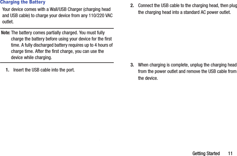 Getting฀Started฀฀฀฀฀฀฀11Charging the BatteryYour฀device฀comes฀with฀a฀Wall/USB฀Charger฀(charging฀head฀and฀USB฀cable)฀to฀charge฀your฀device฀from฀any฀110/220฀VAC฀outlet.Note:฀The฀battery฀comes฀partially฀charged.฀You฀must฀fully฀charge฀the฀battery฀before฀using฀your฀device฀for฀the฀first฀time.฀A฀fully฀discharged฀battery฀requires฀up฀to฀4฀hours฀of฀charge฀time.฀After฀the฀first฀charge,฀you฀can฀use฀the฀device฀while฀charging.1. Insert฀the฀USB฀cable฀into฀the฀port.2. Connect฀the฀USB฀cable฀to฀the฀charging฀head,฀then฀plug฀the฀charging฀head฀into฀a฀standard฀AC฀power฀outlet.3. When฀charging฀is฀complete,฀unplug฀the฀charging฀head฀from฀the฀power฀outlet฀and฀remove฀the฀USB฀cable฀from฀the฀device.