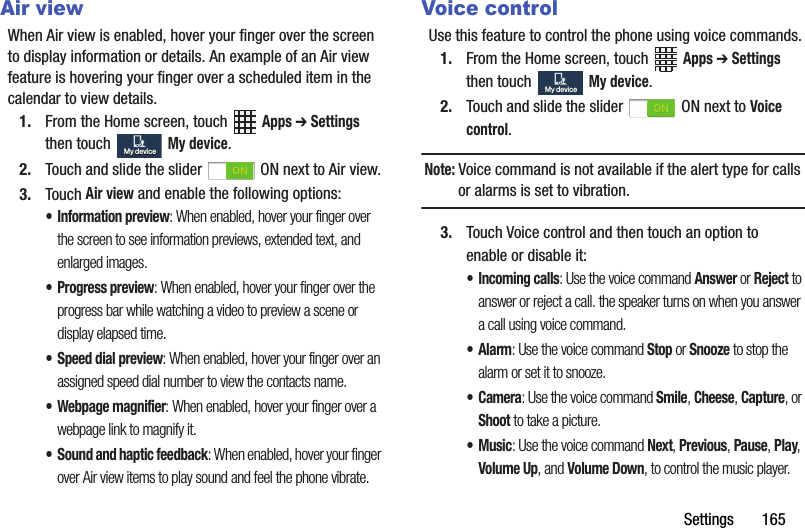 Settings฀฀฀฀฀฀฀165Air viewWhen฀Air฀view฀is฀enabled,฀hover฀your฀finger฀over฀the฀screen฀to฀display฀information฀or฀details.฀An฀example฀of฀an฀Air฀view฀feature฀is฀hovering฀your฀finger฀over฀a฀scheduled฀item฀in฀the฀calendar฀to฀view฀details.1. From฀the฀Home฀screen,฀touch฀ ฀Apps฀➔ Settings฀then฀touch฀ ฀My฀device.2. Touch฀and฀slide฀the฀slider฀ ฀ON฀next฀to฀Air฀view.3. Touch฀Air฀view฀and฀enable฀the฀following฀options:• Information฀preview:฀When฀enabled,฀hover฀your฀finger฀over฀the฀screen฀to฀see฀information฀previews,฀extended฀text,฀and฀enlarged฀images.• Progress฀preview:฀When฀enabled,฀hover฀your฀finger฀over฀the฀progress฀bar฀while฀watching฀a฀video฀to฀preview฀a฀scene฀or฀display฀elapsed฀time.• Speed฀dial฀preview:฀When฀enabled,฀hover฀your฀finger฀over฀an฀assigned฀speed฀dial฀number฀to฀view฀the฀contacts฀name.• Webpage฀magnifier:฀When฀enabled,฀hover฀your฀finger฀over฀a฀webpage฀link฀to฀magnify฀it.• Sound฀and฀haptic฀feedback:฀When฀enabled,฀hover฀your฀finger฀over฀Air฀view฀items฀to฀play฀sound฀and฀feel฀the฀phone฀vibrate.Voice controlUse฀this฀feature฀to฀control฀the฀phone฀using฀voice฀commands.1. From฀the฀Home฀screen,฀touch฀ ฀Apps฀➔ Settings฀then฀touch฀ ฀My฀device.2. Touch฀and฀slide฀the฀slider฀ ฀ON฀next฀to฀Voice฀control.Note:฀Voice฀command฀is฀not฀available฀if฀the฀alert฀type฀for฀calls฀or฀alarms฀is฀set฀to฀vibration.3. Touch฀Voice฀control฀and฀then฀touch฀an฀option฀to฀enable฀or฀disable฀it:• Incoming฀calls:฀Use฀the฀voice฀command฀Answer฀or฀Reject฀to฀answer฀or฀reject฀a฀call.฀the฀speaker฀turns฀on฀when฀you฀answer฀a฀call฀using฀voice฀command.•Alarm:฀Use฀the฀voice฀command฀Stop฀or฀Snooze฀to฀stop฀the฀alarm฀or฀set฀it฀to฀snooze.•Camera:฀Use฀the฀voice฀command฀Smile,฀Cheese,฀Capture,฀or฀Shoot฀to฀take฀a฀picture.•Music:฀Use฀the฀voice฀command฀Next,฀Previous,฀Pause,฀Play,฀Volume฀Up,฀and฀Volume฀Down,฀to฀control฀the฀music฀player.My฀deviceMy฀deviceMy฀deviceMy฀device