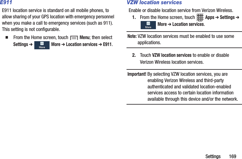 Settings฀฀฀฀฀฀฀169E911E911฀location฀service฀is฀standard฀on฀all฀mobile฀phones,฀to฀allow฀sharing฀of฀your฀GPS฀location฀with฀emergency฀personnel฀when฀you฀make฀a฀call฀to฀emergency฀services฀(such฀as฀911).฀This฀setting฀is฀not฀configurable.䡲  From฀the฀Home฀screen,฀touch฀฀Menu;฀then฀select฀Settings฀➔ ฀More฀➔ Location฀services฀➔ E911.VZW location servicesEnable฀or฀disable฀location฀service฀from฀Verizon฀Wireless.1. From฀the฀Home฀screen,฀touch฀ ฀Apps฀➔ Settings฀➔ ฀More฀➔ Location฀services.Note:฀VZW฀location฀services฀must฀be฀enabled฀to฀use฀some฀applications.2. Touch฀VZW฀location฀services฀to฀enable฀or฀disable฀Verizon฀Wireless฀location฀services.Important!฀By฀selecting฀VZW฀location฀services,฀you฀are฀enabling฀Verizon฀Wireless฀and฀third-party฀authenticated฀and฀validated฀location-enabled฀services฀access฀to฀certain฀location฀information฀available฀through฀this฀device฀and/or฀the฀network.