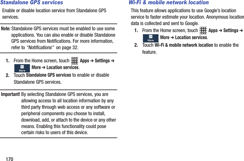 170Standalone GPS servicesEnable฀or฀disable฀location฀service฀from฀Standalone฀GPS฀services.฀Note:฀Standalone฀GPS฀services฀must฀be฀enabled฀to฀use฀some฀applications.฀You฀can฀also฀enable฀or฀disable฀Standalone฀GPS฀services฀from฀Notifications.฀For฀more฀information,฀refer฀to฀“Notifications”฀฀on฀page฀32.1. From฀the฀Home฀screen,฀touch฀ ฀Apps฀➔ Settings฀➔ ฀More฀➔ Location฀services.2. Touch฀Standalone฀GPS฀services฀to฀enable฀or฀disable฀Standalone฀GPS฀services.Important!฀By฀selecting฀Standalone฀GPS฀services,฀you฀are฀allowing฀access฀to฀all฀location฀information฀by฀any฀third฀party฀through฀web฀access฀or฀any฀software฀or฀peripheral฀components฀you฀choose฀to฀install,฀download,฀add,฀or฀attach฀to฀the฀device฀or฀any฀other฀means.฀Enabling฀this฀functionality฀could฀pose฀certain฀risks฀to฀users฀of฀this฀device.Wi-Fi &amp; mobile network locationThis฀feature฀allows฀applications฀to฀use฀Google’s฀location฀service฀to฀faster฀estimate฀your฀location.฀Anonymous฀location฀data฀is฀collected฀and฀sent฀to฀Google.1. From฀the฀Home฀screen,฀touch฀ ฀Apps฀➔ Settings฀➔ ฀More฀➔ Location฀services.2. Touch฀Wi-Fi฀&amp;฀mobile฀network฀location฀to฀enable฀the฀feature.