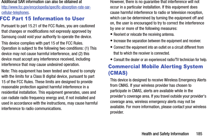 Health฀and฀Safety฀Information฀฀฀฀฀฀฀185Additional฀SAR฀information฀can฀also฀be฀obtained฀at฀http://www.fcc.gov/encyclopedia/specific-absorption-rate-sar-cellular-telephones.FCC Part 15 Information to UserPursuant฀to฀part฀15.21฀of฀the฀FCC฀Rules,฀you฀are฀cautioned฀that฀changes฀or฀modifications฀not฀expressly฀approved฀by฀Samsung฀could฀void฀your฀authority฀to฀operate฀the฀device.This฀device฀complies฀with฀part฀15฀of฀the฀FCC฀Rules.฀Operation฀is฀subject฀to฀the฀following฀two฀conditions:฀(1)฀This฀device฀may฀not฀cause฀harmful฀interference,฀and฀(2)฀this฀device฀must฀accept฀any฀interference฀received,฀including฀interference฀that฀may฀cause฀undesired฀operation.Note:฀This฀equipment฀has฀been฀tested฀and฀found฀to฀comply฀with฀the฀limits฀for฀a฀Class฀B฀digital฀device,฀pursuant฀to฀part฀15฀of฀the฀FCC฀Rules.฀These฀limits฀are฀designed฀to฀provide฀reasonable฀protection฀against฀harmful฀interference฀in฀a฀residential฀installation.฀This฀equipment฀generates,฀uses฀and฀can฀radiate฀radio฀frequency฀energy฀and,฀if฀not฀installed฀and฀used฀in฀accordance฀with฀the฀instructions,฀may฀cause฀harmful฀interference฀to฀radio฀communications.฀However,฀there฀is฀no฀guarantee฀that฀interference฀will฀not฀occur฀in฀a฀particular฀installation.฀If฀this฀equipment฀does฀cause฀harmful฀interference฀to฀radio฀or฀television฀reception,฀which฀can฀be฀determined฀by฀turning฀the฀equipment฀off฀and฀on,฀the฀user฀is฀encouraged฀to฀try฀to฀correct฀the฀interference฀by฀one฀or฀more฀of฀the฀following฀measures:•฀Reorient฀or฀relocate฀the฀receiving฀antenna.•฀Increase฀the฀separation฀between฀the฀equipment฀and฀receiver.•฀Connect฀the฀equipment฀into฀an฀outlet฀on฀a฀circuit฀different฀from฀that฀to฀which฀the฀receiver฀is฀connected.•฀Consult฀the฀dealer฀or฀an฀experienced฀radio/TV฀technician฀for฀help.Commercial Mobile Alerting System (CMAS)This฀device฀is฀designed฀to฀receive฀Wireless฀Emergency฀Alerts฀from฀CMAS.฀If฀your฀wireless฀provider฀has฀chosen฀to฀participate฀in฀CMAS,฀alerts฀are฀available฀while฀in฀the฀provider&apos;s฀coverage฀area.฀If฀you฀travel฀outside฀your฀provider&apos;s฀coverage฀area,฀wireless฀emergency฀alerts฀may฀not฀be฀available.฀For฀more฀information,฀please฀contact฀your฀wireless฀provider.