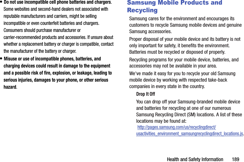 Health฀and฀Safety฀Information฀฀฀฀฀฀฀189•฀Do฀not฀use฀incompatible฀cell฀phone฀batteries฀and฀chargers.฀Some฀websites฀and฀second-hand฀dealers฀not฀associated฀with฀reputable฀manufacturers฀and฀carriers,฀might฀be฀selling฀incompatible฀or฀even฀counterfeit฀batteries฀and฀chargers.฀Consumers฀should฀purchase฀manufacturer฀or฀carrier-recommended฀products฀and฀accessories.฀If฀unsure฀about฀whether฀a฀replacement฀battery฀or฀charger฀is฀compatible,฀contact฀the฀manufacturer฀of฀the฀battery฀or฀charger.•฀Misuse฀or฀use฀of฀incompatible฀phones,฀batteries,฀and฀charging฀devices฀could฀result฀in฀damage฀to฀the฀equipment฀and฀a฀possible฀risk฀of฀fire,฀explosion,฀or฀leakage,฀leading฀to฀serious฀injuries,฀damages฀to฀your฀phone,฀or฀other฀serious฀hazard.Samsung Mobile Products and RecyclingSamsung฀cares฀for฀the฀environment฀and฀encourages฀its฀customers฀to฀recycle฀Samsung฀mobile฀devices฀and฀genuine฀Samsung฀accessories.Proper฀disposal฀of฀your฀mobile฀device฀and฀its฀battery฀is฀not฀only฀important฀for฀safety,฀it฀benefits฀the฀environment.฀Batteries฀must฀be฀recycled฀or฀disposed฀of฀properly.Recycling฀programs฀for฀your฀mobile฀device,฀batteries,฀and฀accessories฀may฀not฀be฀available฀in฀your฀area.We&apos;ve฀made฀it฀easy฀for฀you฀to฀recycle฀your฀old฀Samsung฀mobile฀device฀by฀working฀with฀respected฀take-back฀companies฀in฀every฀state฀in฀the฀country.Drop฀It฀OffYou฀can฀drop฀off฀your฀Samsung-branded฀mobile฀device฀and฀batteries฀for฀recycling฀at฀one฀of฀our฀numerous฀Samsung฀Recycling฀Direct฀(SM)฀locations.฀A฀list฀of฀these฀locations฀may฀be฀found฀at:฀http://pages.samsung.com/us/recyclingdirect/usactivities_environment_samsungrecyclingdirect_locations.js.