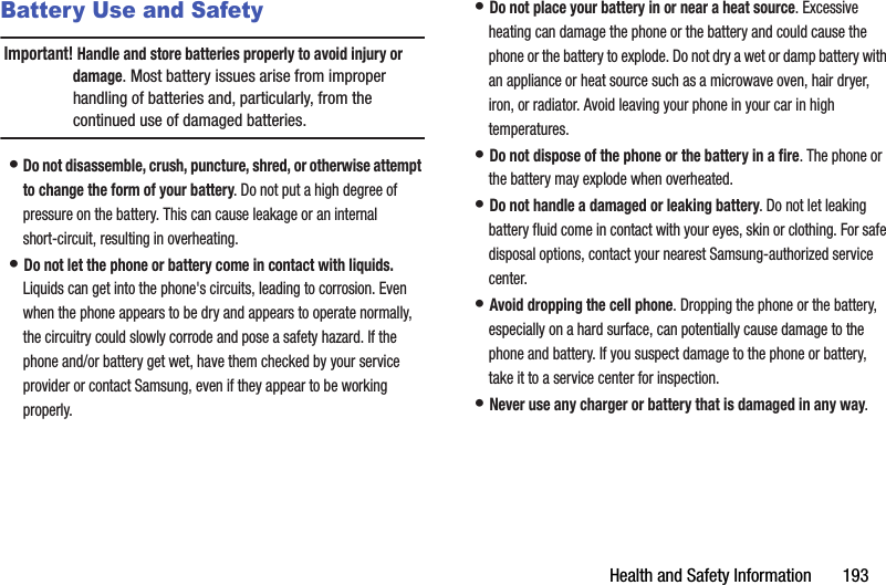 Health฀and฀Safety฀Information฀฀฀฀฀฀฀193Battery Use and SafetyImportant!฀Handle฀and฀store฀batteries฀properly฀to฀avoid฀injury฀or฀damage.฀Most฀battery฀issues฀arise฀from฀improper฀handling฀of฀batteries฀and,฀particularly,฀from฀the฀continued฀use฀of฀damaged฀batteries.•฀Do฀not฀disassemble,฀crush,฀puncture,฀shred,฀or฀otherwise฀attempt฀to฀change฀the฀form฀of฀your฀battery.฀Do฀not฀put฀a฀high฀degree฀of฀pressure฀on฀the฀battery.฀This฀can฀cause฀leakage฀or฀an฀internal฀short-circuit,฀resulting฀in฀overheating.•฀Do฀not฀let฀the฀phone฀or฀battery฀come฀in฀contact฀with฀liquids.฀Liquids฀can฀get฀into฀the฀phone&apos;s฀circuits,฀leading฀to฀corrosion.฀Even฀when฀the฀phone฀appears฀to฀be฀dry฀and฀appears฀to฀operate฀normally,฀the฀circuitry฀could฀slowly฀corrode฀and฀pose฀a฀safety฀hazard.฀If฀the฀phone฀and/or฀battery฀get฀wet,฀have฀them฀checked฀by฀your฀service฀provider฀or฀contact฀Samsung,฀even฀if฀they฀appear฀to฀be฀working฀properly.•฀Do฀not฀place฀your฀battery฀in฀or฀near฀a฀heat฀source.฀Excessive฀heating฀can฀damage฀the฀phone฀or฀the฀battery฀and฀could฀cause฀the฀phone฀or฀the฀battery฀to฀explode.฀Do฀not฀dry฀a฀wet฀or฀damp฀battery฀with฀an฀appliance฀or฀heat฀source฀such฀as฀a฀microwave฀oven,฀hair฀dryer,฀iron,฀or฀radiator.฀Avoid฀leaving฀your฀phone฀in฀your฀car฀in฀high฀temperatures.•฀Do฀not฀dispose฀of฀the฀phone฀or฀the฀battery฀in฀a฀fire.฀The฀phone฀or฀the฀battery฀may฀explode฀when฀overheated.•฀Do฀not฀handle฀a฀damaged฀or฀leaking฀battery.฀Do฀not฀let฀leaking฀battery฀fluid฀come฀in฀contact฀with฀your฀eyes,฀skin฀or฀clothing.฀For฀safe฀disposal฀options,฀contact฀your฀nearest฀Samsung-authorized฀service฀center.•฀Avoid฀dropping฀the฀cell฀phone.฀Dropping฀the฀phone฀or฀the฀battery,฀especially฀on฀a฀hard฀surface,฀can฀potentially฀cause฀damage฀to฀the฀phone฀and฀battery.฀If฀you฀suspect฀damage฀to฀the฀phone฀or฀battery,฀take฀it฀to฀a฀service฀center฀for฀inspection.•฀Never฀use฀any฀charger฀or฀battery฀that฀is฀damaged฀in฀any฀way.