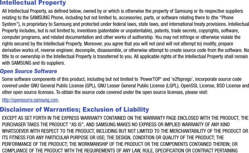 Intellectual PropertyAll฀Intellectual฀Property,฀as฀defined฀below,฀owned฀by฀or฀which฀is฀otherwise฀the฀property฀of฀Samsung฀or฀its฀respective฀suppliers฀relating฀to฀the฀SAMSUNG฀Phone,฀including฀but฀not฀limited฀to,฀accessories,฀parts,฀or฀software฀relating฀there฀to฀(the฀“Phone฀System”),฀is฀proprietary฀to฀Samsung฀and฀protected฀under฀federal฀laws,฀state฀laws,฀and฀international฀treaty฀provisions.฀Intellectual฀Property฀includes,฀but฀is฀not฀limited฀to,฀inventions฀(patentable฀or฀unpatentable),฀patents,฀trade฀secrets,฀copyrights,฀software,฀computer฀programs,฀and฀related฀documentation฀and฀other฀works฀of฀authorship.฀You฀may฀not฀infringe฀or฀otherwise฀violate฀the฀rights฀secured฀by฀the฀Intellectual฀Property.฀Moreover,฀you฀agree฀that฀you฀will฀not฀(and฀will฀not฀attempt฀to)฀modify,฀prepare฀derivative฀works฀of,฀reverse฀engineer,฀decompile,฀disassemble,฀or฀otherwise฀attempt฀to฀create฀source฀code฀from฀the฀software.฀No฀title฀to฀or฀ownership฀in฀the฀Intellectual฀Property฀is฀transferred฀to฀you.฀All฀applicable฀rights฀of฀the฀Intellectual฀Property฀shall฀remain฀with฀SAMSUNG฀and฀its฀suppliers.Open Source SoftwareSome฀software฀components฀of฀this฀product,฀including฀but฀not฀limited฀to฀&apos;PowerTOP&apos;฀and฀&apos;e2fsprogs&apos;,฀incorporate฀source฀code฀covered฀under฀GNU฀General฀Public฀License฀(GPL),฀GNU฀Lesser฀General฀Public฀License฀(LGPL),฀OpenSSL฀License,฀BSD฀License฀and฀other฀open฀source฀licenses.฀To฀obtain฀the฀source฀code฀covered฀under฀the฀open฀source฀licenses,฀please฀visit:http://opensource.samsung.com.Disclaimer of Warranties; Exclusion of LiabilityEXCEPT฀AS฀SET฀FORTH฀IN฀THE฀EXPRESS฀WARRANTY฀CONTAINED฀ON฀THE฀WARRANTY฀PAGE฀ENCLOSED฀WITH฀THE฀PRODUCT,฀THE฀PURCHASER฀TAKES฀THE฀PRODUCT฀&quot;AS฀IS&quot;,฀AND฀SAMSUNG฀MAKES฀NO฀EXPRESS฀OR฀IMPLIED฀WARRANTY฀OF฀ANY฀KIND฀WHATSOEVER฀WITH฀RESPECT฀TO฀THE฀PRODUCT,฀INCLUDING฀BUT฀NOT฀LIMITED฀TO฀THE฀MERCHANTABILITY฀OF฀THE฀PRODUCT฀OR฀ITS฀FITNESS฀FOR฀ANY฀PARTICULAR฀PURPOSE฀OR฀USE;฀THE฀DESIGN,฀CONDITION฀OR฀QUALITY฀OF฀THE฀PRODUCT;฀THE฀PERFORMANCE฀OF฀THE฀PRODUCT;฀THE฀WORKMANSHIP฀OF฀THE฀PRODUCT฀OR฀THE฀COMPONENTS฀CONTAINED฀THEREIN;฀OR฀COMPLIANCE฀OF฀THE฀PRODUCT฀WITH฀THE฀REQUIREMENTS฀OF฀ANY฀LAW,฀RULE,฀SPECIFICATION฀OR฀CONTRACT฀PERTAINING฀