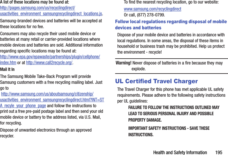 Health฀and฀Safety฀Information฀฀฀฀฀฀฀195A฀list฀of฀these฀locations฀may฀be฀found฀at:http://pages.samsung.com/us/recyclingdirect/usactivities_environment_samsungrecyclingdirect_locations.js.Samsung-branded฀devices฀and฀batteries฀will฀be฀accepted฀at฀these฀locations฀for฀no฀fee.Consumers฀may฀also฀recycle฀their฀used฀mobile฀device฀or฀batteries฀at฀many฀retail฀or฀carrier-provided฀locations฀where฀mobile฀devices฀and฀batteries฀are฀sold.฀Additional฀information฀regarding฀specific฀locations฀may฀be฀found฀at:฀http://www.epa.gov/epawaste/partnerships/plugin/cellphone/index.htm฀or฀at฀http://www.call2recycle.org/.Mail฀It฀InThe฀Samsung฀Mobile฀Take-Back฀Program฀will฀provide฀Samsung฀customers฀with฀a฀free฀recycling฀mailing฀label.฀Just฀go฀to฀http://www.samsung.com/us/aboutsamsung/citizenship/usactivities_environment_samsungrecyclingdirect.html?INT=STA_recyle_your_phone_page฀and฀follow฀the฀instructions฀to฀print฀out฀a฀free฀pre-paid฀postage฀label฀and฀then฀send฀your฀old฀mobile฀device฀or฀battery฀to฀the฀address฀listed,฀via฀U.S.฀Mail,฀for฀recycling.Dispose฀of฀unwanted฀electronics฀through฀an฀approved฀recycler.To฀find฀the฀nearest฀recycling฀location,฀go฀to฀our฀website:www.samsung.com/recyclingdirect฀Or฀call,฀(877)฀278-0799.Follow local regulations regarding disposal of mobile devices and batteriesDispose฀of฀your฀mobile฀device฀and฀batteries฀in฀accordance฀with฀local฀regulations.฀In฀some฀areas,฀the฀disposal฀of฀these฀items฀in฀household฀or฀business฀trash฀may฀be฀prohibited.฀Help฀us฀protect฀the฀environment฀-฀recycle!Warning!฀Never฀dispose฀of฀batteries฀in฀a฀fire฀because฀they฀may฀explode.UL Certified Travel ChargerThe฀Travel฀Charger฀for฀this฀phone฀has฀met฀applicable฀UL฀safety฀requirements.฀Please฀adhere฀to฀the฀following฀safety฀instructions฀per฀UL฀guidelines:FAILURE฀TO฀FOLLOW฀THE฀INSTRUCTIONS฀OUTLINED฀MAY฀LEAD฀TO฀SERIOUS฀PERSONAL฀INJURY฀AND฀POSSIBLE฀PROPERTY฀DAMAGE.IMPORTANT฀SAFETY฀INSTRUCTIONS฀-฀SAVE฀THESE฀INSTRUCTIONS.