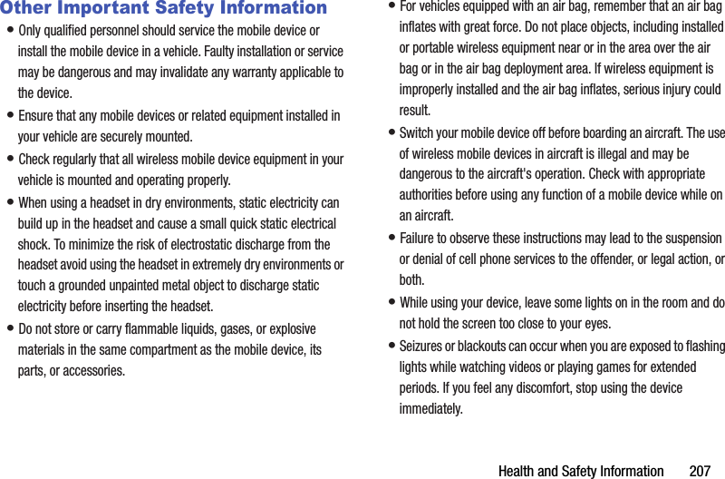 Health฀and฀Safety฀Information฀฀฀฀฀฀฀207Other Important Safety Information•฀Only฀qualified฀personnel฀should฀service฀the฀mobile฀device฀or฀install฀the฀mobile฀device฀in฀a฀vehicle.฀Faulty฀installation฀or฀service฀may฀be฀dangerous฀and฀may฀invalidate฀any฀warranty฀applicable฀to฀the฀device.•฀Ensure฀that฀any฀mobile฀devices฀or฀related฀equipment฀installed฀in฀your฀vehicle฀are฀securely฀mounted.•฀Check฀regularly฀that฀all฀wireless฀mobile฀device฀equipment฀in฀your฀vehicle฀is฀mounted฀and฀operating฀properly.•฀When฀using฀a฀headset฀in฀dry฀environments,฀static฀electricity฀can฀build฀up฀in฀the฀headset฀and฀cause฀a฀small฀quick฀static฀electrical฀shock.฀To฀minimize฀the฀risk฀of฀electrostatic฀discharge฀from฀the฀headset฀avoid฀using฀the฀headset฀in฀extremely฀dry฀environments฀or฀touch฀a฀grounded฀unpainted฀metal฀object฀to฀discharge฀static฀electricity฀before฀inserting฀the฀headset.•฀Do฀not฀store฀or฀carry฀flammable฀liquids,฀gases,฀or฀explosive฀materials฀in฀the฀same฀compartment฀as฀the฀mobile฀device,฀its฀parts,฀or฀accessories.•฀For฀vehicles฀equipped฀with฀an฀air฀bag,฀remember฀that฀an฀air฀bag฀inflates฀with฀great฀force.฀Do฀not฀place฀objects,฀including฀installed฀or฀portable฀wireless฀equipment฀near฀or฀in฀the฀area฀over฀the฀air฀bag฀or฀in฀the฀air฀bag฀deployment฀area.฀If฀wireless฀equipment฀is฀improperly฀installed฀and฀the฀air฀bag฀inflates,฀serious฀injury฀could฀result.•฀Switch฀your฀mobile฀device฀off฀before฀boarding฀an฀aircraft.฀The฀use฀of฀wireless฀mobile฀devices฀in฀aircraft฀is฀illegal฀and฀may฀be฀dangerous฀to฀the฀aircraft&apos;s฀operation.฀Check฀with฀appropriate฀authorities฀before฀using฀any฀function฀of฀a฀mobile฀device฀while฀on฀an฀aircraft.•฀Failure฀to฀observe฀these฀instructions฀may฀lead฀to฀the฀suspension฀or฀denial฀of฀cell฀phone฀services฀to฀the฀offender,฀or฀legal฀action,฀or฀both.•฀While฀using฀your฀device,฀leave฀some฀lights฀on฀in฀the฀room฀and฀do฀not฀hold฀the฀screen฀too฀close฀to฀your฀eyes.•฀Seizures฀or฀blackouts฀can฀occur฀when฀you฀are฀exposed฀to฀flashing฀lights฀while฀watching฀videos฀or฀playing฀games฀for฀extended฀periods.฀If฀you฀feel฀any฀discomfort,฀stop฀using฀the฀device฀immediately.
