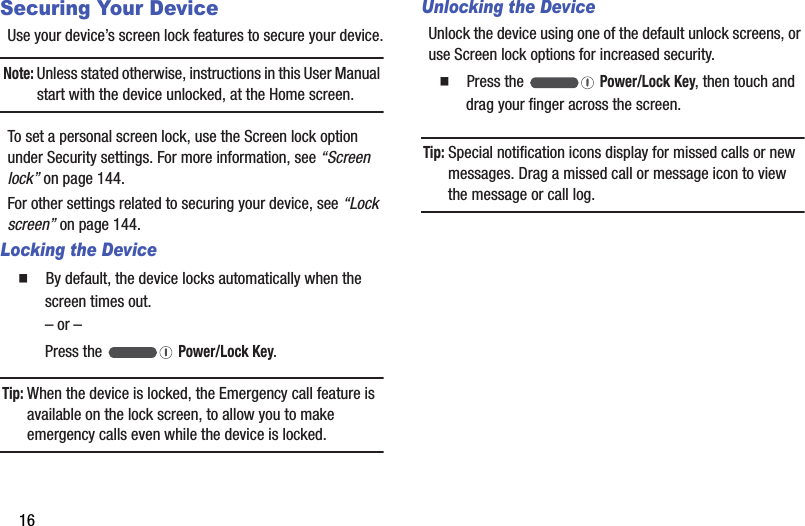 16Securing Your DeviceUse฀your฀device’s฀screen฀lock฀features฀to฀secure฀your฀device.Note:฀Unless฀stated฀otherwise,฀instructions฀in฀this฀User฀Manual฀start฀with฀the฀device฀unlocked,฀at฀the฀Home฀screen.To฀set฀a฀personal฀screen฀lock,฀use฀the฀Screen฀lock฀option฀under฀Security฀settings.฀For฀more฀information,฀see฀“Screen฀lock”฀on฀page 144.For฀other฀settings฀related฀to฀securing฀your฀device,฀see฀“Lock฀screen”฀on฀page 144.Locking the Device䡲  By฀default,฀the฀device฀locks฀automatically฀when฀the฀screen฀times฀out.–฀or฀–Press฀the฀ ฀Power/Lock฀Key.Tip:฀When฀the฀device฀is฀locked,฀the฀Emergency฀call฀feature฀is฀available฀on฀the฀lock฀screen,฀to฀allow฀you฀to฀make฀emergency฀calls฀even฀while฀the฀device฀is฀locked.Unlocking the DeviceUnlock฀the฀device฀using฀one฀of฀the฀default฀unlock฀screens,฀or฀use฀Screen฀lock฀options฀for฀increased฀security.䡲  Press฀the฀ ฀Power/Lock฀Key,฀then฀touch฀and฀drag฀your฀finger฀across฀the฀screen.Tip:฀Special฀notification฀icons฀display฀for฀missed฀calls฀or฀new฀messages.฀Drag฀a฀missed฀call฀or฀message฀icon฀to฀view฀the฀message฀or฀call฀log.
