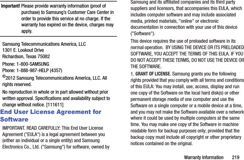 Warranty฀Information฀฀฀฀฀฀฀219Important!฀Please฀provide฀warranty฀information฀(proof฀of฀purchase)฀to฀Samsung’s฀Customer฀Care฀Center฀in฀order฀to฀provide฀this฀service฀at฀no฀charge.฀If฀the฀warranty฀has฀expired฀on฀the฀device,฀charges฀may฀apply.Samsung฀Telecommunications฀America,฀LLC1301฀E.฀Lookout฀DriveRichardson,฀Texas฀75082Phone:฀1-800-SAMSUNGPhone:฀1-888-987-HELP฀(4357)©2012฀Samsung฀Telecommunications฀America,฀LLC.฀All฀rights฀reserved.No฀reproduction฀in฀whole฀or฀in฀part฀allowed฀without฀prior฀written฀approval.฀Specifications฀and฀availability฀subject฀to฀change฀without฀notice.฀[111611]End User License Agreement for SoftwareIMPORTANT.฀READ฀CAREFULLY:฀This฀End฀User฀License฀Agreement฀(&quot;EULA&quot;)฀is฀a฀legal฀agreement฀between฀you฀(either฀an฀individual฀or฀a฀single฀entity)฀and฀Samsung฀Electronics฀Co.,฀Ltd.฀(&quot;Samsung&quot;)฀for฀software,฀owned฀by฀Samsung฀and฀its฀affiliated฀companies฀and฀its฀third฀party฀suppliers฀and฀licensors,฀that฀accompanies฀this฀EULA,฀which฀includes฀computer฀software฀and฀may฀include฀associated฀media,฀printed฀materials,฀&quot;online&quot;฀or฀electronic฀documentation฀in฀connection฀with฀your฀use฀of฀this฀device฀(&quot;Software&quot;).฀This฀device฀requires฀the฀use฀of฀preloaded฀software฀in฀its฀normal฀operation.฀฀BY฀USING฀THE฀DEVICE฀OR฀ITS฀PRELOADED฀SOFTWARE,฀YOU฀ACCEPT฀THE฀TERMS฀OF฀THIS฀EULA.฀IF฀YOU฀DO฀NOT฀ACCEPT฀THESE฀TERMS,฀DO฀NOT฀USE฀THE฀DEVICE฀OR฀THE฀SOFTWARE.฀1.฀GRANT฀OF฀LICENSE.฀Samsung฀grants฀you฀the฀following฀rights฀provided฀that฀you฀comply฀with฀all฀terms฀and฀conditions฀of฀this฀EULA:฀You฀may฀install,฀use,฀access,฀display฀and฀run฀one฀copy฀of฀the฀Software฀on฀the฀local฀hard฀disk(s)฀or฀other฀permanent฀storage฀media฀of฀one฀computer฀and฀use฀the฀Software฀on฀a฀single฀computer฀or฀a฀mobile฀device฀at฀a฀time,฀and฀you฀may฀not฀make฀the฀Software฀available฀over฀a฀network฀where฀it฀could฀be฀used฀by฀multiple฀computers฀at฀the฀same฀time.฀You฀may฀make฀one฀copy฀of฀the฀Software฀in฀machine฀readable฀form฀for฀backup฀purposes฀only;฀provided฀that฀the฀backup฀copy฀must฀include฀all฀copyright฀or฀other฀proprietary฀notices฀contained฀on฀the฀original.