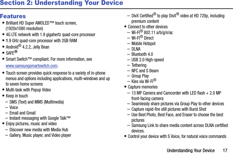 Understanding฀Your฀Device฀฀฀฀฀฀฀17Section 2: Understanding Your DeviceFeatures•฀Brilliant฀HD฀Super฀AMOLED™฀touch฀screen,฀(1920x1080฀resolution)•฀4G฀LTE฀network฀with฀1.9฀gigahertz฀quad-core฀processor•฀1.9฀GHz฀quad-core฀processor฀with฀2GB฀RAM•฀Android®฀4.2.2,฀Jelly฀Bean•฀SAFE®•฀Smart฀Switch™฀compliant.฀For฀more฀information,฀see฀www.samsungsmartswitch.com.•฀Touch฀screen฀provides฀quick฀response฀to฀a฀variety฀of฀in-phone฀menus฀and฀options฀including฀applications,฀multi-windows฀and฀up฀to฀seven฀home฀screens•฀Multi-task฀with฀Popup฀Video•฀Keep฀in฀touch–SMS฀(Text)฀and฀MMS฀(Multimedia)–Voice–Email฀and฀Gmail–Instant฀messaging฀with฀Google฀Talk™•฀Enjoy฀pictures,฀music฀and฀video–Discover฀new฀media฀with฀Media฀Hub–Gallery,฀Music฀player,฀and฀Video฀player–DivX฀Certified®฀to฀play฀DivX®฀video฀at฀HD฀720p,฀including฀premium฀content•฀Connect฀to฀other฀devices–Wi-Fi®฀802.11฀a/b/g/n/ac–Wi-Fi®฀Direct–Mobile฀Hotspot–DLNA–Bluetooth฀4.0–USB฀2.0฀High-speed–Tethering–NFC฀and฀S฀Beam–Group฀Play–Kies฀via฀Wi-Fi®•฀Capture฀memories–13฀MP฀Camera฀and฀Camcorder฀with฀LED฀flash฀+฀2.0฀MP฀front-facing฀camera–Seamlessly฀share฀pictures฀via฀Group฀Play฀to฀other฀devices–Capture฀rapid-fire฀still฀pictures฀with฀Burst฀Shot–Use฀Best฀Photo,฀Best฀Face,฀and฀Eraser฀to฀choose฀the฀best฀pictures–Samsung฀Link฀to฀share฀media฀content฀across฀DLNA฀certified฀devices.•฀Control฀your฀device฀with฀S฀Voice,฀for฀natural฀voice฀commands