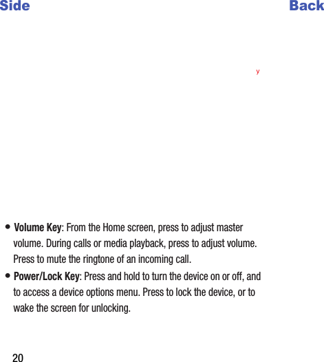 20Side•฀Volume฀Key:฀From฀the฀Home฀screen,฀press฀to฀adjust฀master฀volume.฀During฀calls฀or฀media฀playback,฀press฀to฀adjust฀volume.฀Press฀to฀mute฀the฀ringtone฀of฀an฀incoming฀call.•฀Power/Lock฀Key:฀Press฀and฀hold฀to฀turn฀the฀device฀on฀or฀off,฀and฀to฀access฀a฀device฀options฀menu.฀Press฀to฀lock฀the฀device,฀or฀to฀wake฀the฀screen฀for฀unlocking.Back