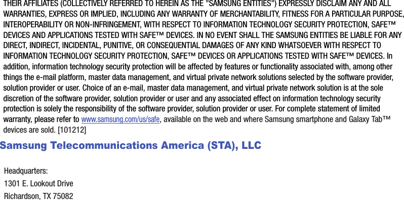 THEIR฀AFFILIATES฀(COLLECTIVELY฀REFERRED฀TO฀HEREIN฀AS฀THE฀&quot;SAMSUNG฀ENTITIES&quot;)฀EXPRESSLY฀DISCLAIM฀ANY฀AND฀ALL฀WARRANTIES,฀EXPRESS฀OR฀IMPLIED,฀INCLUDING฀ANY฀WARRANTY฀OF฀MERCHANTABILITY,฀FITNESS฀FOR฀A฀PARTICULAR฀PURPOSE,฀INTEROPERABILITY฀OR฀NON-INFRINGEMENT,฀WITH฀RESPECT฀TO฀INFORMATION฀TECHNOLOGY฀SECURITY฀PROTECTION,฀SAFE™฀DEVICES฀AND฀APPLICATIONS฀TESTED฀WITH฀SAFE™฀DEVICES.฀IN฀NO฀EVENT฀SHALL฀THE฀SAMSUNG฀ENTITIES฀BE฀LIABLE฀FOR฀ANY฀DIRECT,฀INDIRECT,฀INCIDENTAL,฀PUNITIVE,฀OR฀CONSEQUENTIAL฀DAMAGES฀OF฀ANY฀KIND฀WHATSOEVER฀WITH฀RESPECT฀TO฀INFORMATION฀TECHNOLOGY฀SECURITY฀PROTECTION,฀SAFE™฀DEVICES฀OR฀APPLICATIONS฀TESTED฀WITH฀SAFE™฀DEVICES.฀In฀addition,฀information฀technology฀security฀protection฀will฀be฀affected฀by฀features฀or฀functionality฀associated฀with,฀among฀other฀things฀the฀e-mail฀platform,฀master฀data฀management,฀and฀virtual฀private฀network฀solutions฀selected฀by฀the฀software฀provider,฀solution฀provider฀or฀user.฀Choice฀of฀an฀e-mail,฀master฀data฀management,฀and฀virtual฀private฀network฀solution฀is฀at฀the฀sole฀discretion฀of฀the฀software฀provider,฀solution฀provider฀or฀user฀and฀any฀associated฀effect฀on฀information฀technology฀security฀protection฀is฀solely฀the฀responsibility฀of฀the฀software฀provider,฀solution฀provider฀or฀user.฀For฀complete฀statement฀of฀limited฀warranty,฀please฀refer฀to฀www.samsung.com/us/safe,฀available฀on฀the฀web฀and฀where฀Samsung฀smartphone฀and฀Galaxy฀Tab™฀devices฀are฀sold.฀[101212]฀Samsung Telecommunications America (STA), LLCHeadquarters:1301฀E.฀Lookout฀DriveRichardson,฀TX฀75082