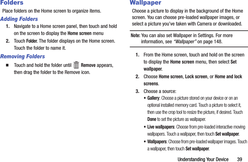 Understanding฀Your฀Device฀฀฀฀฀฀฀39FoldersPlace฀folders฀on฀the฀Home฀screen฀to฀organize฀items.Adding Folders1. Navigate฀to฀a฀Home฀screen฀panel,฀then฀touch฀and฀hold฀on฀the฀screen฀to฀display฀the฀Home฀screen฀menu2. Touch฀Folder.฀The฀folder฀displays฀on฀the฀Home฀screen.฀Touch฀the฀folder฀to฀name฀it.Removing Folders䡲  Touch฀and฀hold฀the฀folder฀until฀ ฀Remove฀appears,฀then฀drag฀the฀folder฀to฀the฀Remove฀icon.WallpaperChoose฀a฀picture฀to฀display฀in฀the฀background฀of฀the฀Home฀screen.฀You฀can฀choose฀pre-loaded฀wallpaper฀images,฀or฀select฀a฀picture฀you’ve฀taken฀with฀Camera฀or฀downloaded.Note:฀You฀can฀also฀set฀Wallpaper฀in฀Settings.฀For฀more฀information,฀see฀“Wallpaper”฀on฀page 148.1. From฀the฀Home฀screen,฀touch฀and฀hold฀on฀the฀screen฀to฀display฀the฀Home฀screen฀menu,฀then฀select฀Set฀wallpaper.2. Choose฀Home฀screen,฀Lock฀screen,฀or฀Home฀and฀lock฀screens.3. Choose฀a฀source:•Gallery:฀Choose฀a฀picture฀stored฀on฀your฀device฀or฀on฀an฀optional฀installed฀memory฀card.฀Touch฀a฀picture฀to฀select฀it,฀then฀use฀the฀crop฀tool฀to฀resize฀the฀picture,฀if฀desired.฀Touch฀Done฀to฀set฀the฀picture฀as฀wallpaper.• Live฀wallpapers:฀Choose฀from฀pre-loaded฀interactive฀moving฀wallpapers.฀Touch฀a฀wallpaper,฀then฀touch฀Set฀wallpaper.• Wallpapers:฀Choose฀from฀pre-loaded฀wallpaper฀images.฀Touch฀a฀wallpaper,฀then฀touch฀Set฀wallpaper.
