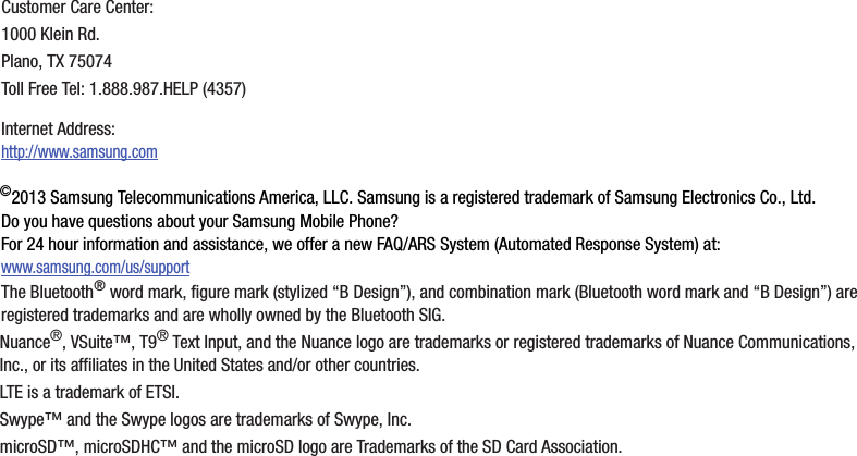 ©2013฀Samsung฀Telecommunications฀America,฀LLC.฀Samsung฀is฀a฀registered฀trademark฀of฀Samsung฀Electronics฀Co.,฀Ltd.Do฀you฀have฀questions฀about฀your฀Samsung฀Mobile฀Phone?฀For฀24฀hour฀information฀and฀assistance,฀we฀offer฀a฀new฀FAQ/ARS฀System฀(Automated฀Response฀System)฀at:www.samsung.com/us/supportThe฀Bluetooth®฀word฀mark,฀figure฀mark฀(stylized฀“B฀Design”),฀and฀combination฀mark฀(Bluetooth฀word฀mark฀and฀“B฀Design”)฀are฀registered฀trademarks฀and฀are฀wholly฀owned฀by฀the฀Bluetooth฀SIG.Nuance®,฀VSuite™,฀T9®฀Text฀Input,฀and฀the฀Nuance฀logo฀are฀trademarks฀or฀registered฀trademarks฀of฀Nuance฀Communications,฀Inc.,฀or฀its฀affiliates฀in฀the฀United฀States฀and/or฀other฀countries.LTE฀is฀a฀trademark฀of฀ETSI.Swype™฀and฀the฀Swype฀logos฀are฀trademarks฀of฀Swype,฀Inc.microSD™,฀microSDHC™฀and฀the฀microSD฀logo฀are฀Trademarks฀of฀the฀SD฀Card฀Association.Customer฀Care฀Center:1000฀Klein฀Rd.Plano,฀TX฀75074Toll฀Free฀Tel:฀1.888.987.HELP฀(4357)Internet฀Address:฀http://www.samsung.com
