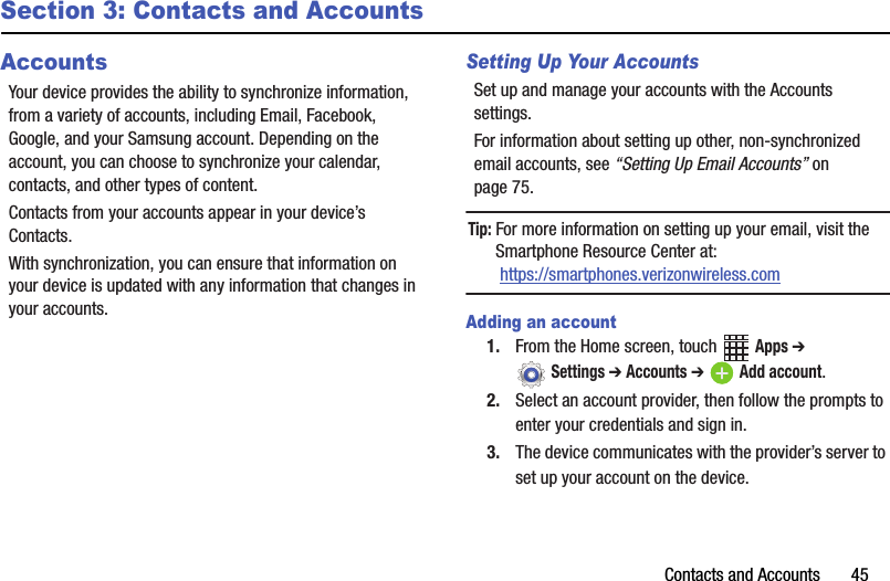 Contacts฀and฀Accounts฀฀฀฀฀฀฀45Section 3: Contacts and AccountsAccountsYour฀device฀provides฀the฀ability฀to฀synchronize฀information,฀from฀a฀variety฀of฀accounts,฀including฀Email,฀Facebook,฀Google,฀and฀your฀Samsung฀account.฀Depending฀on฀the฀account,฀you฀can฀choose฀to฀synchronize฀your฀calendar,฀contacts,฀and฀other฀types฀of฀content.Contacts฀from฀your฀accounts฀appear฀in฀your฀device’s฀Contacts.With฀synchronization,฀you฀can฀ensure฀that฀information฀on฀your฀device฀is฀updated฀with฀any฀information฀that฀changes฀in฀your฀accounts.Setting Up Your AccountsSet฀up฀and฀manage฀your฀accounts฀with฀the฀Accounts฀settings.฀For฀information฀about฀setting฀up฀other,฀non-synchronized฀email฀accounts,฀see฀“Setting฀Up฀Email฀Accounts”฀on฀page 75.Tip:฀For฀more฀information฀on฀setting฀up฀your฀email,฀visit฀the฀Smartphone฀Resource฀Center฀at:฀https://smartphones.verizonwireless.comAdding an account1. From฀the฀Home฀screen,฀touch฀ ฀Apps฀➔ ฀Settings฀➔ Accounts฀➔ Add฀account.2. Select฀an฀account฀provider,฀then฀follow฀the฀prompts฀to฀enter฀your฀credentials฀and฀sign฀in.3. The฀device฀communicates฀with฀the฀provider’s฀server฀to฀set฀up฀your฀account฀on฀the฀device.